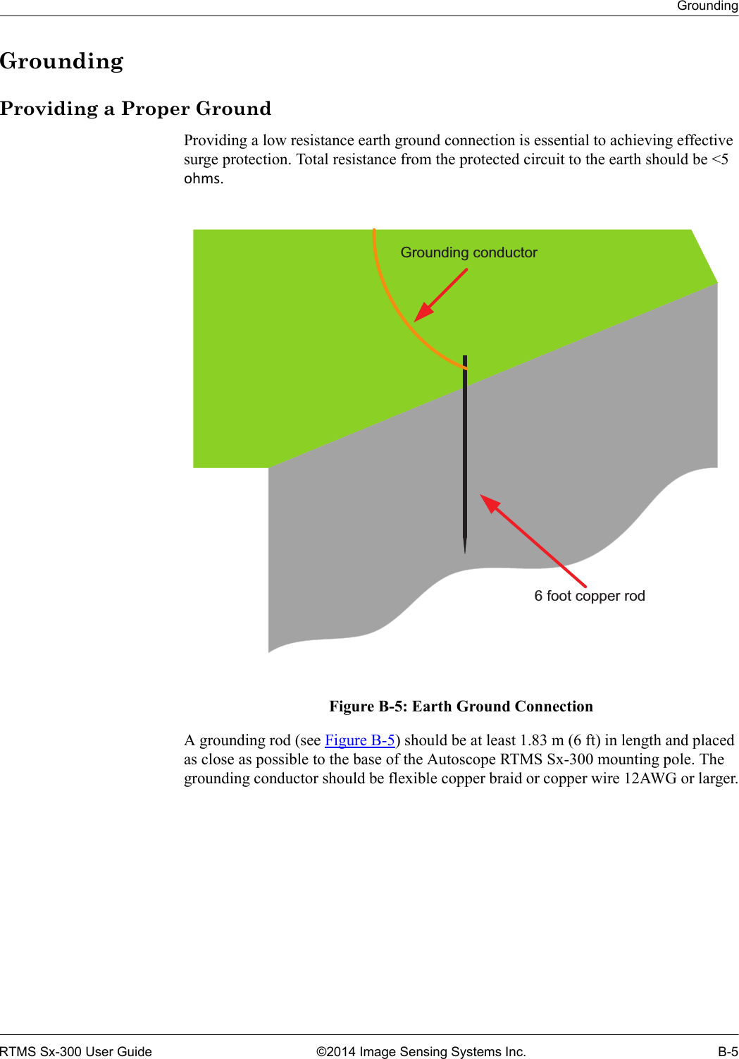 GroundingRTMS Sx-300 User Guide ©2014 Image Sensing Systems Inc. B-5GroundingProviding a Proper GroundProviding a low resistance earth ground connection is essential to achieving effective surge protection. Total resistance from the protected circuit to the earth should be &lt;5 ohms. Figure B-5: Earth Ground ConnectionA grounding rod (see Figure B-5) should be at least 1.83 m (6 ft) in length and placed as close as possible to the base of the Autoscope RTMS Sx-300 mounting pole. The grounding conductor should be flexible copper braid or copper wire 12AWG or larger.Grounding conductor6 foot copper rod