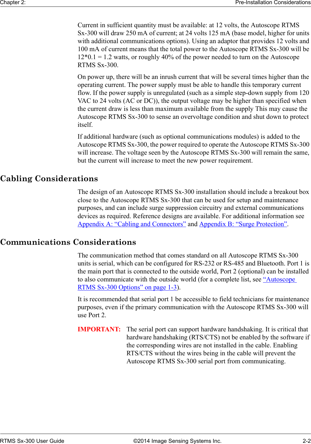 Chapter 2: Pre-Installation ConsiderationsRTMS Sx-300 User Guide ©2014 Image Sensing Systems Inc. 2-2Current in sufficient quantity must be available: at 12 volts, the Autoscope RTMS Sx-300 will draw 250 mA of current; at 24 volts 125 mA (base model, higher for units with additional communications options). Using an adaptor that provides 12 volts and 100 mA of current means that the total power to the Autoscope RTMS Sx-300 will be 12*0.1 = 1.2 watts, or roughly 40% of the power needed to turn on the Autoscope RTMS Sx-300.On power up, there will be an inrush current that will be several times higher than the operating current. The power supply must be able to handle this temporary current flow. If the power supply is unregulated (such as a simple step-down supply from 120 VAC to 24 volts (AC or DC)), the output voltage may be higher than specified when the current draw is less than maximum available from the supply This may cause the Autoscope RTMS Sx-300 to sense an overvoltage condition and shut down to protect itself.If additional hardware (such as optional communications modules) is added to the Autoscope RTMS Sx-300, the power required to operate the Autoscope RTMS Sx-300 will increase. The voltage seen by the Autoscope RTMS Sx-300 will remain the same, but the current will increase to meet the new power requirement.Cabling ConsiderationsThe design of an Autoscope RTMS Sx-300 installation should include a breakout box close to the Autoscope RTMS Sx-300 that can be used for setup and maintenance purposes, and can include surge suppression circuitry and external communications devices as required. Reference designs are available. For additional information see Appendix A: “Cabling and Connectors” and Appendix B: “Surge Protection”.Communications ConsiderationsThe communication method that comes standard on all Autoscope RTMS Sx-300 units is serial, which can be configured for RS-232 or RS-485 and Bluetooth. Port 1 is the main port that is connected to the outside world, Port 2 (optional) can be installed to also communicate with the outside world (for a complete list, see “Autoscope RTMS Sx-300 Options” on page 1-3).It is recommended that serial port 1 be accessible to field technicians for maintenance purposes, even if the primary communication with the Autoscope RTMS Sx-300 will use Port 2.IMPORTANT: The serial port can support hardware handshaking. It is critical that hardware handshaking (RTS/CTS) not be enabled by the software if the corresponding wires are not installed in the cable. Enabling RTS/CTS without the wires being in the cable will prevent the Autoscope RTMS Sx-300 serial port from communicating.