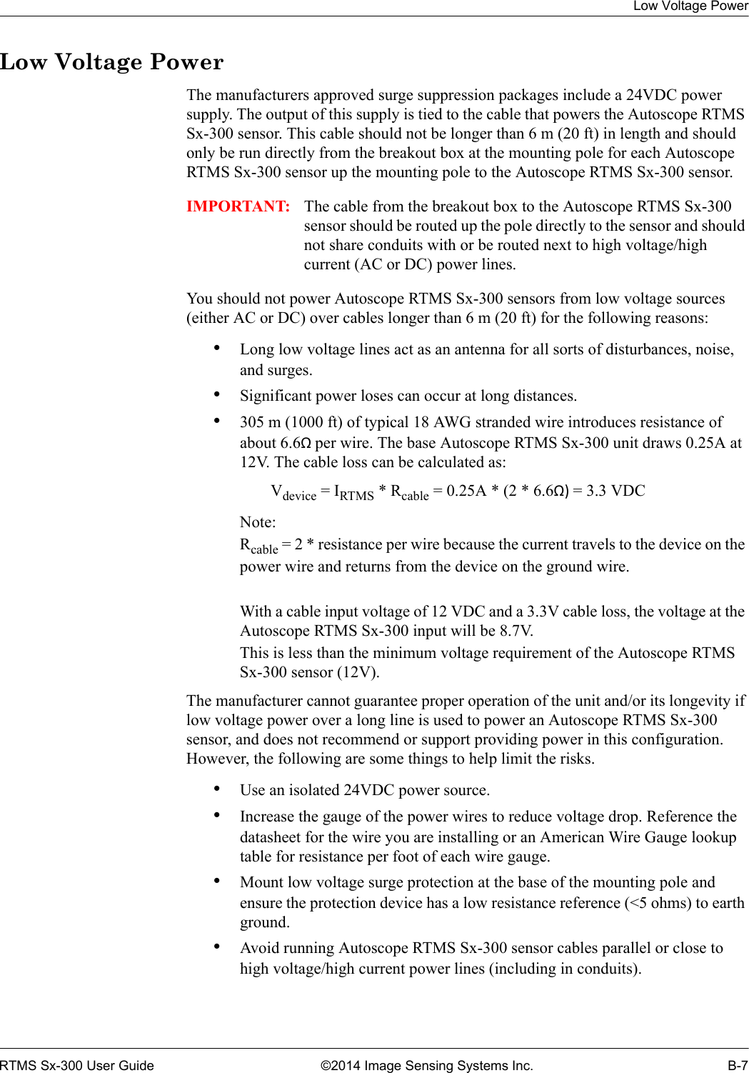 Low Voltage PowerRTMS Sx-300 User Guide ©2014 Image Sensing Systems Inc. B-7Low Voltage PowerThe manufacturers approved surge suppression packages include a 24VDC power supply. The output of this supply is tied to the cable that powers the Autoscope RTMS Sx-300 sensor. This cable should not be longer than 6 m (20 ft) in length and should only be run directly from the breakout box at the mounting pole for each Autoscope RTMS Sx-300 sensor up the mounting pole to the Autoscope RTMS Sx-300 sensor.   IMPORTANT: The cable from the breakout box to the Autoscope RTMS Sx-300 sensor should be routed up the pole directly to the sensor and should not share conduits with or be routed next to high voltage/high current (AC or DC) power lines.You should not power Autoscope RTMS Sx-300 sensors from low voltage sources (either AC or DC) over cables longer than 6 m (20 ft) for the following reasons:•Long low voltage lines act as an antenna for all sorts of disturbances, noise, and surges. •Significant power loses can occur at long distances.•305 m (1000 ft) of typical 18 AWG stranded wire introduces resistance of about 6.6Ω per wire. The base Autoscope RTMS Sx-300 unit draws 0.25A at 12V. The cable loss can be calculated as: Vdevice = IRTMS * Rcable = 0.25A * (2 * 6.6Ω) = 3.3 VDCNote: Rcable = 2 * resistance per wire because the current travels to the device on the power wire and returns from the device on the ground wire.With a cable input voltage of 12 VDC and a 3.3V cable loss, the voltage at the Autoscope RTMS Sx-300 input will be 8.7V.This is less than the minimum voltage requirement of the Autoscope RTMS Sx-300 sensor (12V).The manufacturer cannot guarantee proper operation of the unit and/or its longevity if low voltage power over a long line is used to power an Autoscope RTMS Sx-300 sensor, and does not recommend or support providing power in this configuration. However, the following are some things to help limit the risks.•Use an isolated 24VDC power source. •Increase the gauge of the power wires to reduce voltage drop. Reference the datasheet for the wire you are installing or an American Wire Gauge lookup table for resistance per foot of each wire gauge.•Mount low voltage surge protection at the base of the mounting pole and ensure the protection device has a low resistance reference (&lt;5 ohms) to earth ground.•Avoid running Autoscope RTMS Sx-300 sensor cables parallel or close to high voltage/high current power lines (including in conduits).
