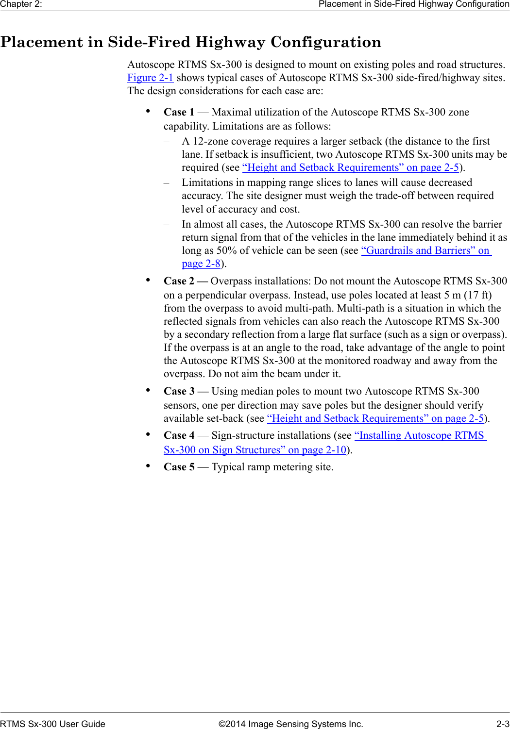 Chapter 2: Placement in Side-Fired Highway ConfigurationRTMS Sx-300 User Guide ©2014 Image Sensing Systems Inc. 2-3Placement in Side-Fired Highway ConfigurationAutoscope RTMS Sx-300 is designed to mount on existing poles and road structures. Figure 2-1 shows typical cases of Autoscope RTMS Sx-300 side-fired/highway sites. The design considerations for each case are:•Case 1 — Maximal utilization of the Autoscope RTMS Sx-300 zone capability. Limitations are as follows:– A 12-zone coverage requires a larger setback (the distance to the first lane. If setback is insufficient, two Autoscope RTMS Sx-300 units may be required (see “Height and Setback Requirements” on page 2-5).– Limitations in mapping range slices to lanes will cause decreased accuracy. The site designer must weigh the trade-off between required level of accuracy and cost.– In almost all cases, the Autoscope RTMS Sx-300 can resolve the barrier return signal from that of the vehicles in the lane immediately behind it as long as 50% of vehicle can be seen (see “Guardrails and Barriers” on page 2-8).•Case 2 — Overpass installations: Do not mount the Autoscope RTMS Sx-300 on a perpendicular overpass. Instead, use poles located at least 5 m (17 ft) from the overpass to avoid multi-path. Multi-path is a situation in which the reflected signals from vehicles can also reach the Autoscope RTMS Sx-300 by a secondary reflection from a large flat surface (such as a sign or overpass). If the overpass is at an angle to the road, take advantage of the angle to point the Autoscope RTMS Sx-300 at the monitored roadway and away from the overpass. Do not aim the beam under it.•Case 3 — Using median poles to mount two Autoscope RTMS Sx-300 sensors, one per direction may save poles but the designer should verify available set-back (see “Height and Setback Requirements” on page 2-5).•Case 4 — Sign-structure installations (see “Installing Autoscope RTMS Sx-300 on Sign Structures” on page 2-10).•Case 5 — Typical ramp metering site.
