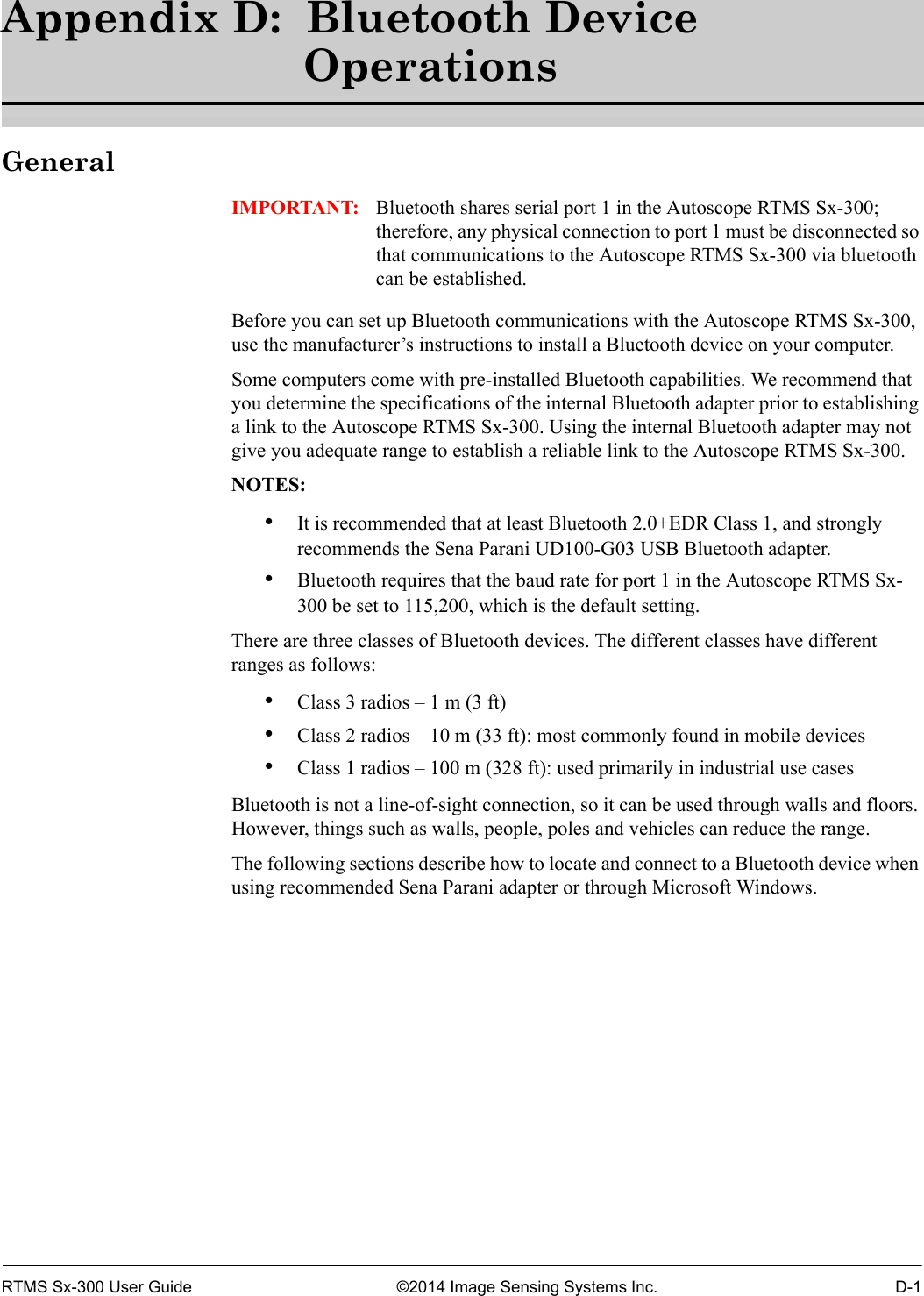 RTMS Sx-300 User Guide ©2014 Image Sensing Systems Inc. D-1Appendix D:  Bluetooth Device OperationsGeneralIMPORTANT: Bluetooth shares serial port 1 in the Autoscope RTMS Sx-300; therefore, any physical connection to port 1 must be disconnected so that communications to the Autoscope RTMS Sx-300 via bluetooth can be established.Before you can set up Bluetooth communications with the Autoscope RTMS Sx-300, use the manufacturer’s instructions to install a Bluetooth device on your computer.Some computers come with pre-installed Bluetooth capabilities. We recommend that you determine the specifications of the internal Bluetooth adapter prior to establishing a link to the Autoscope RTMS Sx-300. Using the internal Bluetooth adapter may not give you adequate range to establish a reliable link to the Autoscope RTMS Sx-300.NOTES:•It is recommended that at least Bluetooth 2.0+EDR Class 1, and strongly recommends the Sena Parani UD100-G03 USB Bluetooth adapter.•Bluetooth requires that the baud rate for port 1 in the Autoscope RTMS Sx-300 be set to 115,200, which is the default setting.There are three classes of Bluetooth devices. The different classes have different ranges as follows:•Class 3 radios – 1 m (3 ft)•Class 2 radios – 10 m (33 ft): most commonly found in mobile devices•Class 1 radios – 100 m (328 ft): used primarily in industrial use casesBluetooth is not a line-of-sight connection, so it can be used through walls and floors. However, things such as walls, people, poles and vehicles can reduce the range.The following sections describe how to locate and connect to a Bluetooth device when using recommended Sena Parani adapter or through Microsoft Windows.