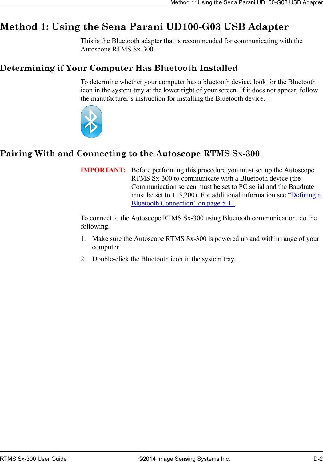 Method 1: Using the Sena Parani UD100-G03 USB AdapterRTMS Sx-300 User Guide ©2014 Image Sensing Systems Inc. D-2Method 1: Using the Sena Parani UD100-G03 USB AdapterThis is the Bluetooth adapter that is recommended for communicating with the Autoscope RTMS Sx-300.Determining if Your Computer Has Bluetooth InstalledTo determine whether your computer has a bluetooth device, look for the Bluetooth icon in the system tray at the lower right of your screen. If it does not appear, follow the manufacturer’s instruction for installing the Bluetooth device. Pairing With and Connecting to the Autoscope RTMS Sx-300IMPORTANT: Before performing this procedure you must set up the Autoscope RTMS Sx-300 to communicate with a Bluetooth device (the Communication screen must be set to PC serial and the Baudrate must be set to 115,200). For additional information see “Defining a Bluetooth Connection” on page 5-11. To connect to the Autoscope RTMS Sx-300 using Bluetooth communication, do the following.1. Make sure the Autoscope RTMS Sx-300 is powered up and within range of your computer.2. Double-click the Bluetooth icon in the system tray.