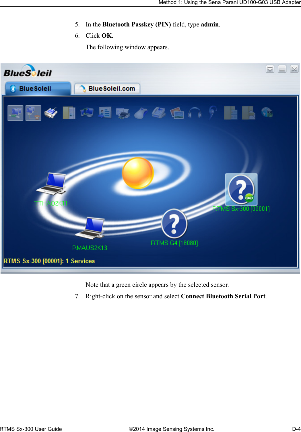 Method 1: Using the Sena Parani UD100-G03 USB AdapterRTMS Sx-300 User Guide ©2014 Image Sensing Systems Inc. D-45. In the Bluetooth Passkey (PIN) field, type admin.6. Click OK.The following window appears. Note that a green circle appears by the selected sensor.7. Right-click on the sensor and select Connect Bluetooth Serial Port.