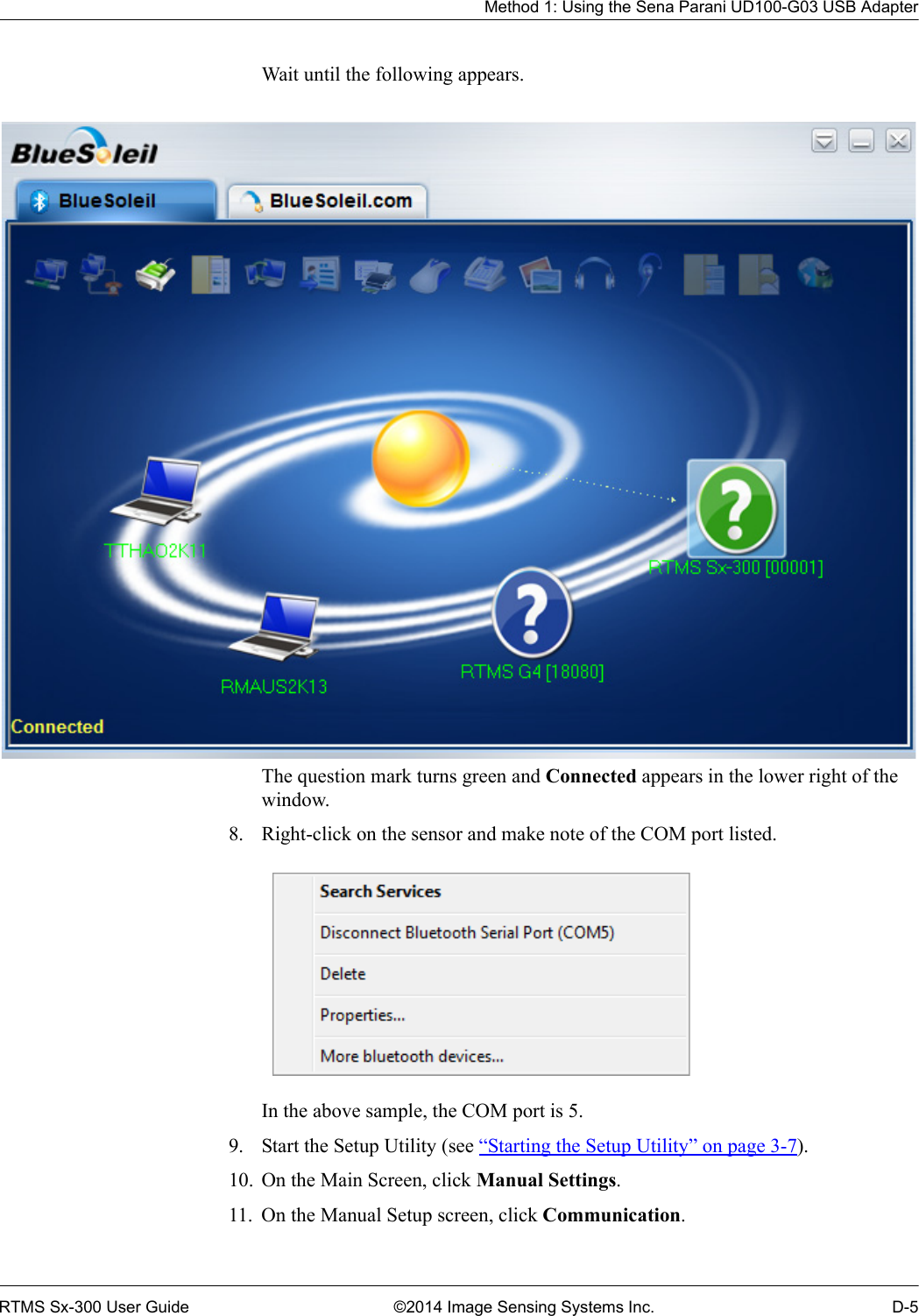 Method 1: Using the Sena Parani UD100-G03 USB AdapterRTMS Sx-300 User Guide ©2014 Image Sensing Systems Inc. D-5Wait until the following appears.The question mark turns green and Connected appears in the lower right of the window.8. Right-click on the sensor and make note of the COM port listed.In the above sample, the COM port is 5.9. Start the Setup Utility (see “Starting the Setup Utility” on page 3-7).10. On the Main Screen, click Manual Settings.11. On the Manual Setup screen, click Communication.