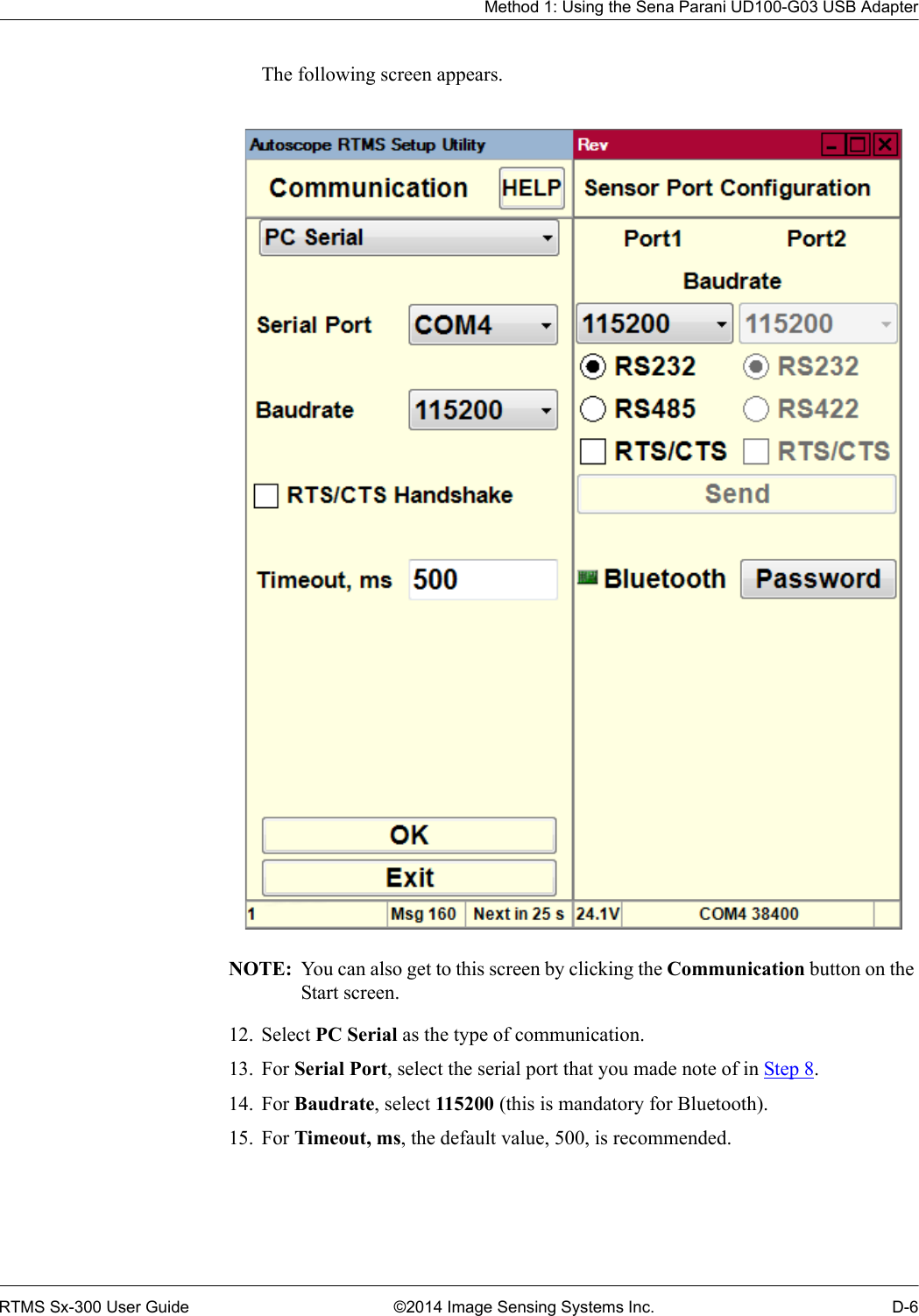 Method 1: Using the Sena Parani UD100-G03 USB AdapterRTMS Sx-300 User Guide ©2014 Image Sensing Systems Inc. D-6The following screen appears. NOTE:  You can also get to this screen by clicking the Communication button on the Start screen.12. Select PC Serial as the type of communication.13. For Serial Port, select the serial port that you made note of in Step 8.14. For Baudrate, select 115200 (this is mandatory for Bluetooth).15. For Timeout, ms, the default value, 500, is recommended.