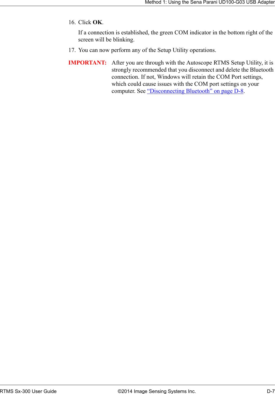 Method 1: Using the Sena Parani UD100-G03 USB AdapterRTMS Sx-300 User Guide ©2014 Image Sensing Systems Inc. D-716. Click OK. If a connection is established, the green COM indicator in the bottom right of the screen will be blinking.17. You can now perform any of the Setup Utility operations.IMPORTANT: After you are through with the Autoscope RTMS Setup Utility, it is strongly recommended that you disconnect and delete the Bluetooth connection. If not, Windows will retain the COM Port settings, which could cause issues with the COM port settings on your computer. See “Disconnecting Bluetooth” on page D-8.