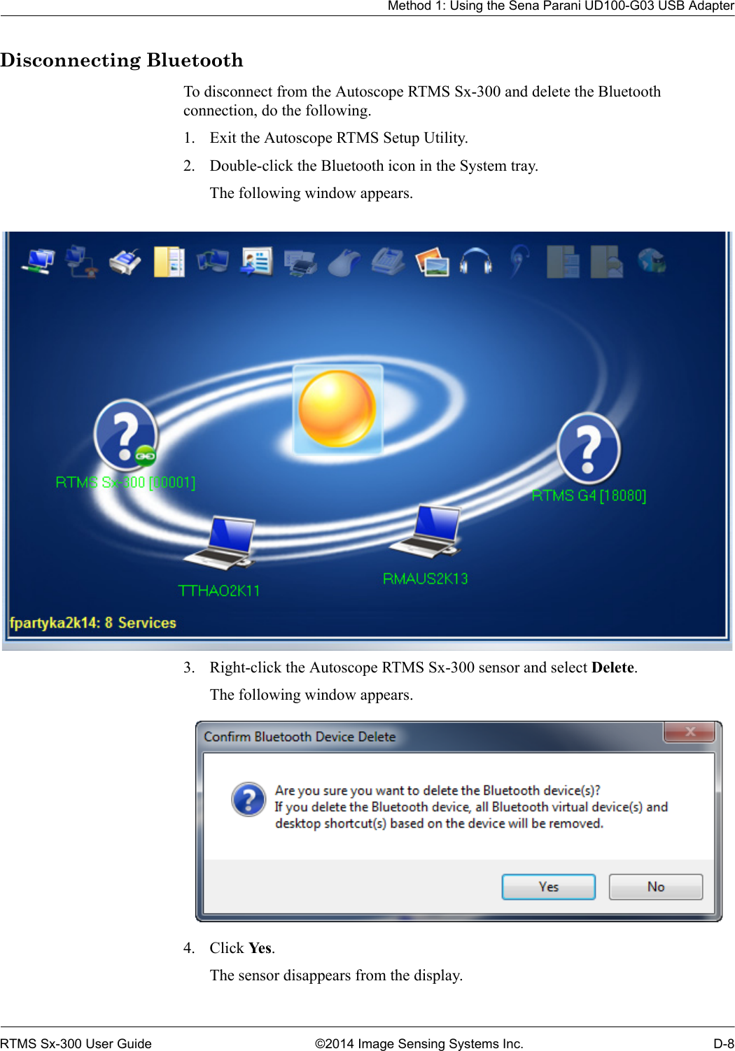 Method 1: Using the Sena Parani UD100-G03 USB AdapterRTMS Sx-300 User Guide ©2014 Image Sensing Systems Inc. D-8Disconnecting BluetoothTo disconnect from the Autoscope RTMS Sx-300 and delete the Bluetooth connection, do the following.1. Exit the Autoscope RTMS Setup Utility.2. Double-click the Bluetooth icon in the System tray.The following window appears.3. Right-click the Autoscope RTMS Sx-300 sensor and select Delete.The following window appears. 4. Click Ye s .The sensor disappears from the display.
