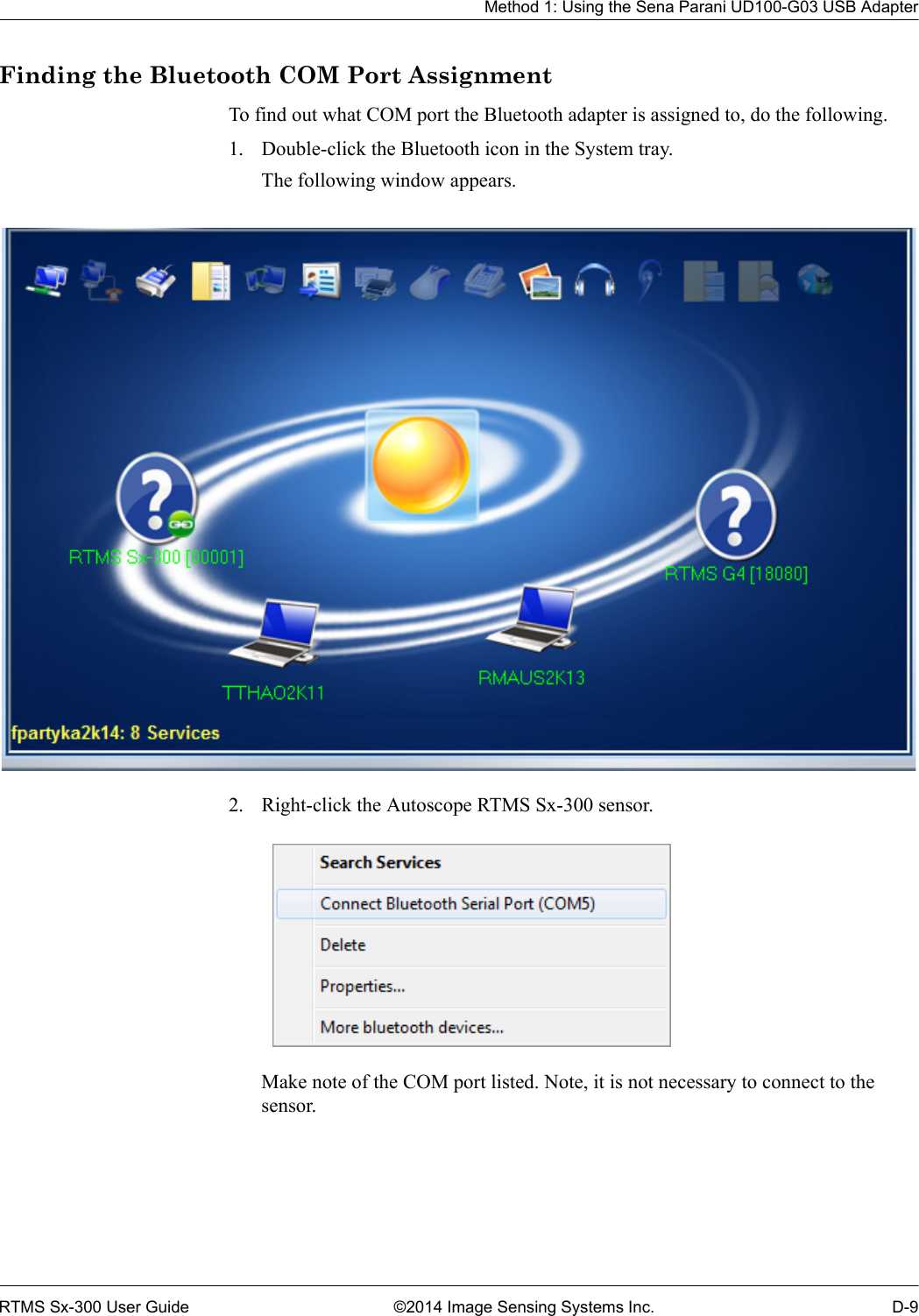 Method 1: Using the Sena Parani UD100-G03 USB AdapterRTMS Sx-300 User Guide ©2014 Image Sensing Systems Inc. D-9Finding the Bluetooth COM Port AssignmentTo find out what COM port the Bluetooth adapter is assigned to, do the following.1. Double-click the Bluetooth icon in the System tray.The following window appears.2. Right-click the Autoscope RTMS Sx-300 sensor.Make note of the COM port listed. Note, it is not necessary to connect to the sensor.