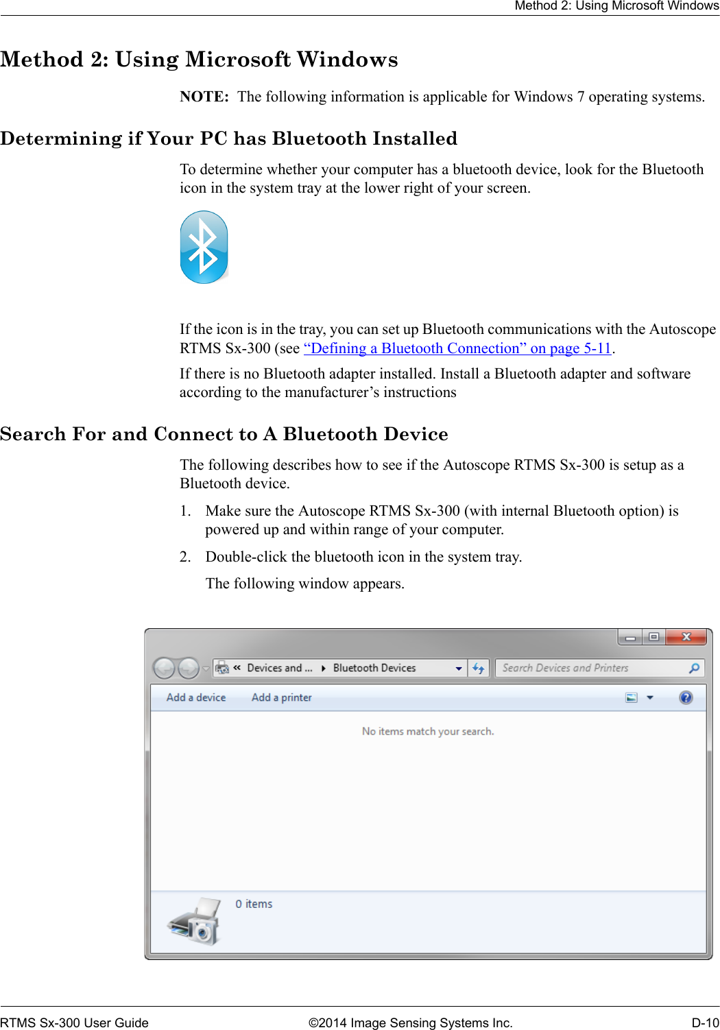 Method 2: Using Microsoft WindowsRTMS Sx-300 User Guide ©2014 Image Sensing Systems Inc. D-10Method 2: Using Microsoft WindowsNOTE:  The following information is applicable for Windows 7 operating systems. Determining if Your PC has Bluetooth InstalledTo determine whether your computer has a bluetooth device, look for the Bluetooth icon in the system tray at the lower right of your screen. If the icon is in the tray, you can set up Bluetooth communications with the Autoscope RTMS Sx-300 (see “Defining a Bluetooth Connection” on page 5-11.If there is no Bluetooth adapter installed. Install a Bluetooth adapter and software according to the manufacturer’s instructionsSearch For and Connect to A Bluetooth DeviceThe following describes how to see if the Autoscope RTMS Sx-300 is setup as a Bluetooth device.1. Make sure the Autoscope RTMS Sx-300 (with internal Bluetooth option) is powered up and within range of your computer.2. Double-click the bluetooth icon in the system tray.The following window appears.