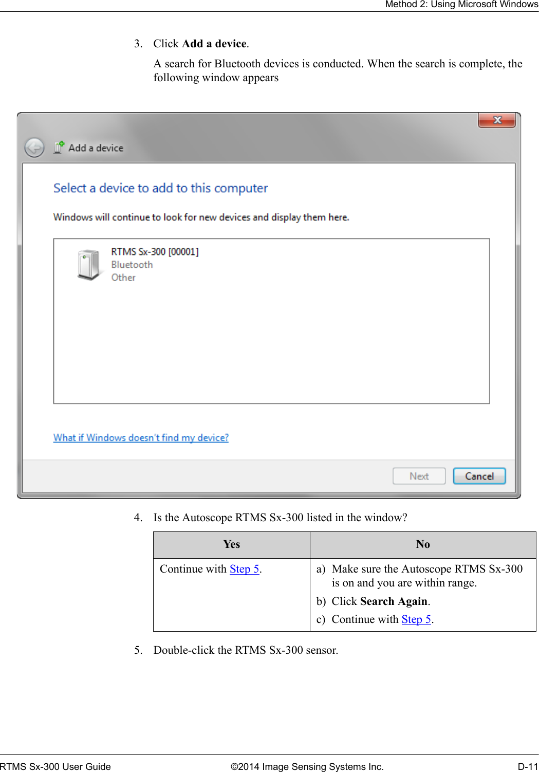 Method 2: Using Microsoft WindowsRTMS Sx-300 User Guide ©2014 Image Sensing Systems Inc. D-113. Click Add a device.A search for Bluetooth devices is conducted. When the search is complete, the following window appears4. Is the Autoscope RTMS Sx-300 listed in the window? 5. Double-click the RTMS Sx-300 sensor.Ye s NoContinue with Step 5. a) Make sure the Autoscope RTMS Sx-300 is on and you are within range.b) Click Search Again.c) Continue with Step 5.