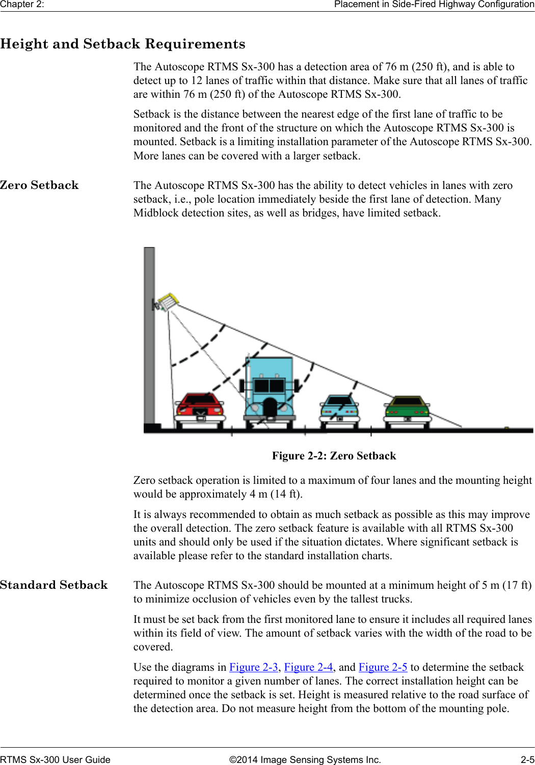 Chapter 2: Placement in Side-Fired Highway ConfigurationRTMS Sx-300 User Guide ©2014 Image Sensing Systems Inc. 2-5Height and Setback RequirementsThe Autoscope RTMS Sx-300 has a detection area of 76 m (250 ft), and is able to detect up to 12 lanes of traffic within that distance. Make sure that all lanes of traffic are within 76 m (250 ft) of the Autoscope RTMS Sx-300.Setback is the distance between the nearest edge of the first lane of traffic to be monitored and the front of the structure on which the Autoscope RTMS Sx-300 is mounted. Setback is a limiting installation parameter of the Autoscope RTMS Sx-300. More lanes can be covered with a larger setback.Zero Setback The Autoscope RTMS Sx-300 has the ability to detect vehicles in lanes with zero setback, i.e., pole location immediately beside the first lane of detection. Many Midblock detection sites, as well as bridges, have limited setback.Figure 2-2: Zero SetbackZero setback operation is limited to a maximum of four lanes and the mounting height would be approximately 4 m (14 ft).It is always recommended to obtain as much setback as possible as this may improve the overall detection. The zero setback feature is available with all RTMS Sx-300 units and should only be used if the situation dictates. Where significant setback is available please refer to the standard installation charts.Standard Setback The Autoscope RTMS Sx-300 should be mounted at a minimum height of 5 m (17 ft) to minimize occlusion of vehicles even by the tallest trucks.It must be set back from the first monitored lane to ensure it includes all required lanes within its field of view. The amount of setback varies with the width of the road to be covered. Use the diagrams in Figure 2-3, Figure 2-4, and Figure 2-5 to determine the setback required to monitor a given number of lanes. The correct installation height can be determined once the setback is set. Height is measured relative to the road surface of the detection area. Do not measure height from the bottom of the mounting pole.