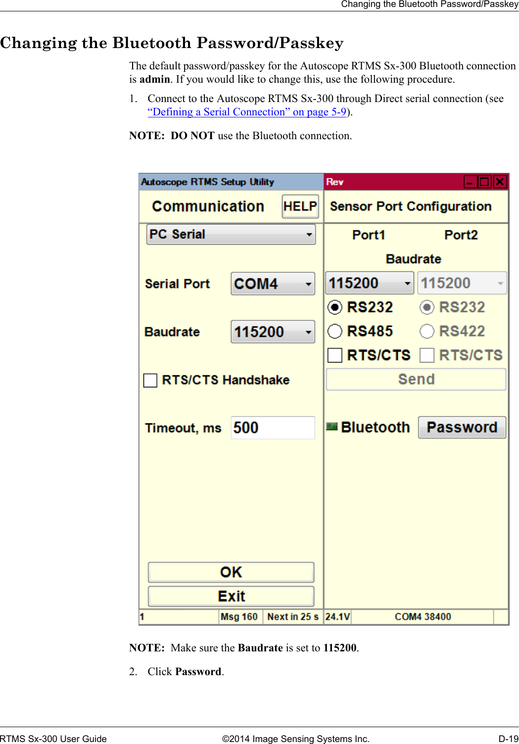 Changing the Bluetooth Password/PasskeyRTMS Sx-300 User Guide ©2014 Image Sensing Systems Inc. D-19Changing the Bluetooth Password/PasskeyThe default password/passkey for the Autoscope RTMS Sx-300 Bluetooth connection is admin. If you would like to change this, use the following procedure.1. Connect to the Autoscope RTMS Sx-300 through Direct serial connection (see “Defining a Serial Connection” on page 5-9).NOTE:  DO NOT use the Bluetooth connection.NOTE:  Make sure the Baudrate is set to 115200.2. Click Password.