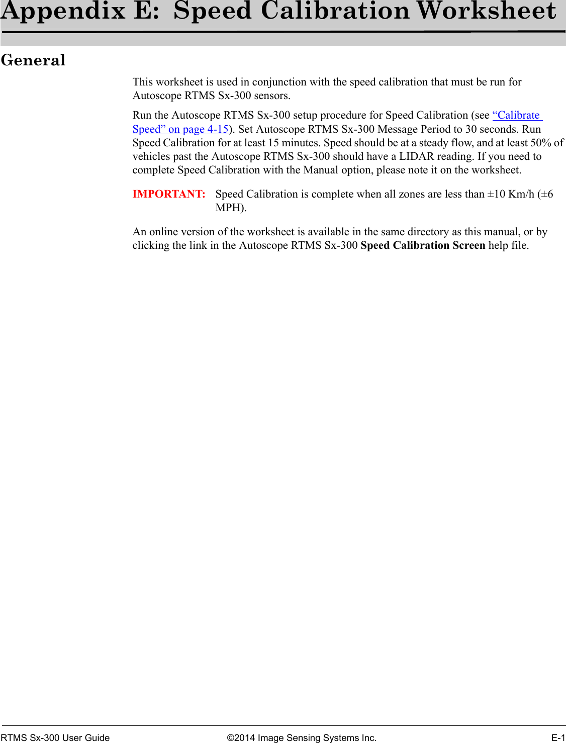 RTMS Sx-300 User Guide ©2014 Image Sensing Systems Inc. E-1Appendix E:  Speed Calibration WorksheetGeneralThis worksheet is used in conjunction with the speed calibration that must be run for Autoscope RTMS Sx-300 sensors.Run the Autoscope RTMS Sx-300 setup procedure for Speed Calibration (see “Calibrate Speed” on page 4-15). Set Autoscope RTMS Sx-300 Message Period to 30 seconds. Run Speed Calibration for at least 15 minutes. Speed should be at a steady flow, and at least 50% of vehicles past the Autoscope RTMS Sx-300 should have a LIDAR reading. If you need to complete Speed Calibration with the Manual option, please note it on the worksheet.IMPORTANT: Speed Calibration is complete when all zones are less than ±10 Km/h (±6 MPH).An online version of the worksheet is available in the same directory as this manual, or by clicking the link in the Autoscope RTMS Sx-300 Speed Calibration Screen help file.