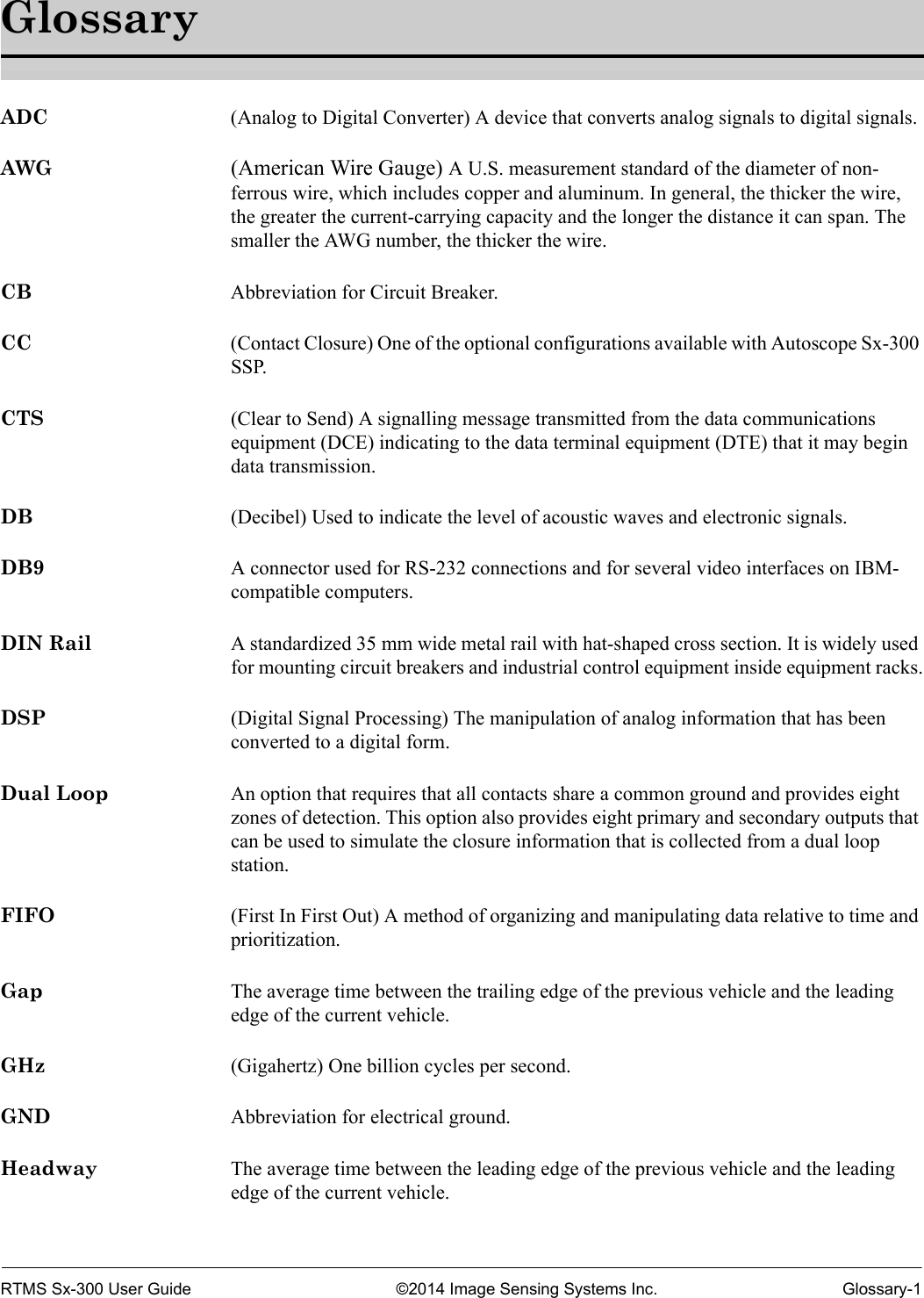 RTMS Sx-300 User Guide ©2014 Image Sensing Systems Inc. Glossary-1GlossaryADC (Analog to Digital Converter) A device that converts analog signals to digital signals.AWG (American Wire Gauge) A U.S. measurement standard of the diameter of non-ferrous wire, which includes copper and aluminum. In general, the thicker the wire, the greater the current-carrying capacity and the longer the distance it can span. The smaller the AWG number, the thicker the wire.CB Abbreviation for Circuit Breaker.CC (Contact Closure) One of the optional configurations available with Autoscope Sx-300 SSP.CTS (Clear to Send) A signalling message transmitted from the data communications equipment (DCE) indicating to the data terminal equipment (DTE) that it may begin data transmission.DB (Decibel) Used to indicate the level of acoustic waves and electronic signals.DB9 A connector used for RS-232 connections and for several video interfaces on IBM-compatible computers.DIN Rail A standardized 35 mm wide metal rail with hat-shaped cross section. It is widely used for mounting circuit breakers and industrial control equipment inside equipment racks.DSP (Digital Signal Processing) The manipulation of analog information that has been converted to a digital form.Dual Loop An option that requires that all contacts share a common ground and provides eight zones of detection. This option also provides eight primary and secondary outputs that can be used to simulate the closure information that is collected from a dual loop station.FIFO (First In First Out) A method of organizing and manipulating data relative to time and prioritization.Gap The average time between the trailing edge of the previous vehicle and the leading edge of the current vehicle.GHz (Gigahertz) One billion cycles per second.GND Abbreviation for electrical ground.Headway The average time between the leading edge of the previous vehicle and the leading edge of the current vehicle.