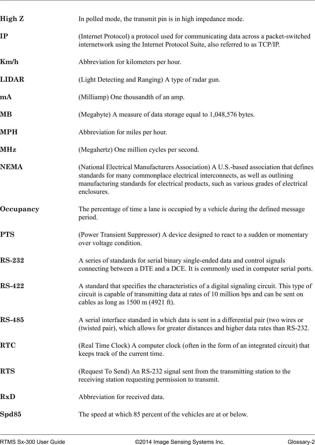 RTMS Sx-300 User Guide ©2014 Image Sensing Systems Inc. Glossary-2High Z In polled mode, the transmit pin is in high impedance mode.IP (Internet Protocol) a protocol used for communicating data across a packet-switched internetwork using the Internet Protocol Suite, also referred to as TCP/IP.Km/h Abbreviation for kilometers per hour.LIDAR (Light Detecting and Ranging) A type of radar gun.mA (Milliamp) One thousandth of an amp.MB (Megabyte) A measure of data storage equal to 1,048,576 bytes.MPH Abbreviation for miles per hour.MHz (Megahertz) One million cycles per second.NEMA (National Electrical Manufacturers Association) A U.S.-based association that defines standards for many commonplace electrical interconnects, as well as outlining manufacturing standards for electrical products, such as various grades of electrical enclosures.Occupancy The percentage of time a lane is occupied by a vehicle during the defined message period.PTS (Power Transient Suppressor) A device designed to react to a sudden or momentary over voltage condition.RS-232 A series of standards for serial binary single-ended data and control signals connecting between a DTE and a DCE. It is commonly used in computer serial ports.RS-422 A standard that specifies the characteristics of a digital signaling circuit. This type of circuit is capable of transmitting data at rates of 10 million bps and can be sent on cables as long as 1500 m (4921 ft).RS-485 A serial interface standard in which data is sent in a differential pair (two wires or (twisted pair), which allows for greater distances and higher data rates than RS-232.RTC (Real Time Clock) A computer clock (often in the form of an integrated circuit) that keeps track of the current time.RTS (Request To Send) An RS-232 signal sent from the transmitting station to the receiving station requesting permission to transmit. RxD Abbreviation for received data.Spd85 The speed at which 85 percent of the vehicles are at or below.