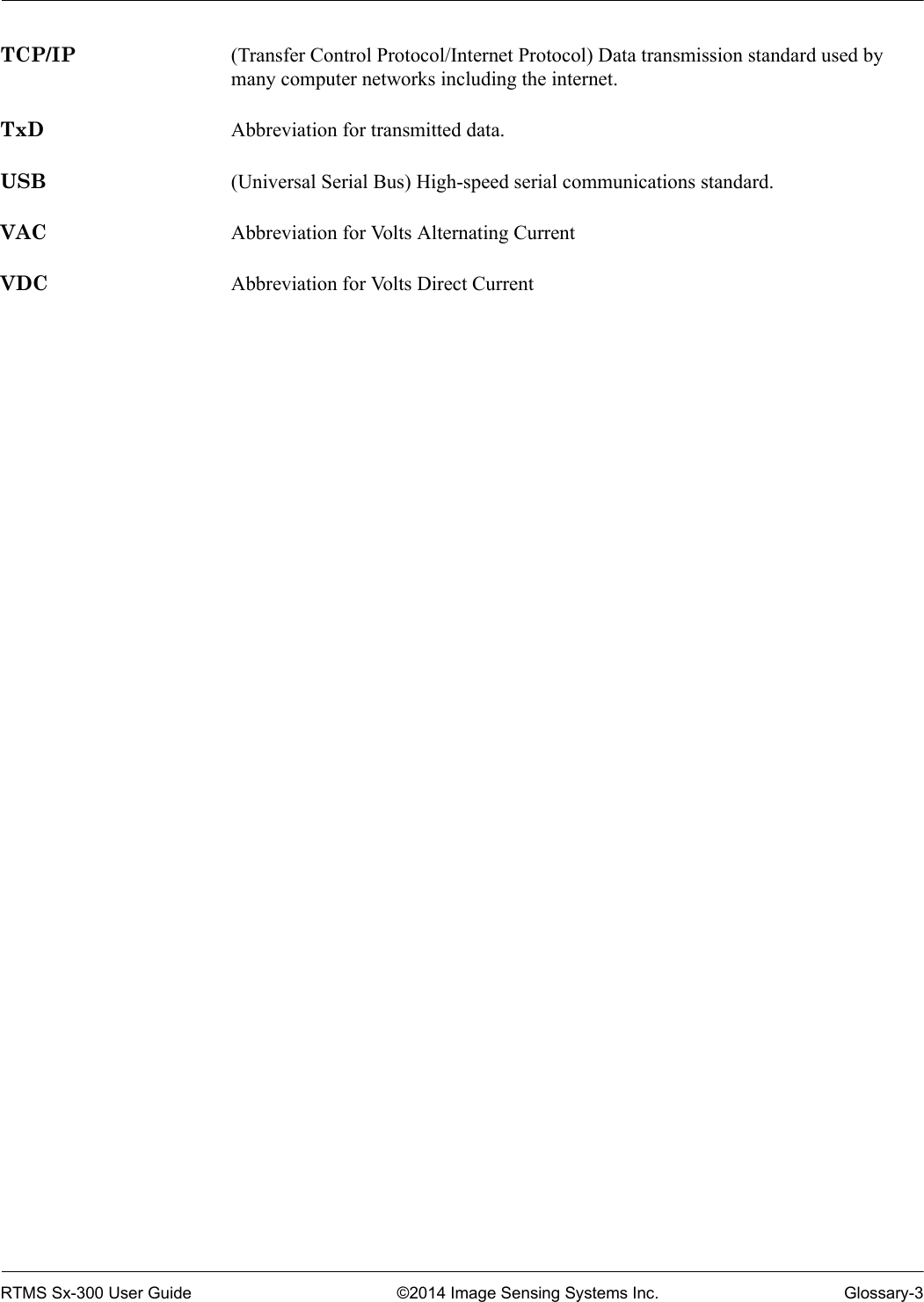 RTMS Sx-300 User Guide ©2014 Image Sensing Systems Inc. Glossary-3TCP/IP (Transfer Control Protocol/Internet Protocol) Data transmission standard used by many computer networks including the internet.TxD Abbreviation for transmitted data.USB (Universal Serial Bus) High-speed serial communications standard.VAC Abbreviation for Volts Alternating CurrentVDC Abbreviation for Volts Direct Current