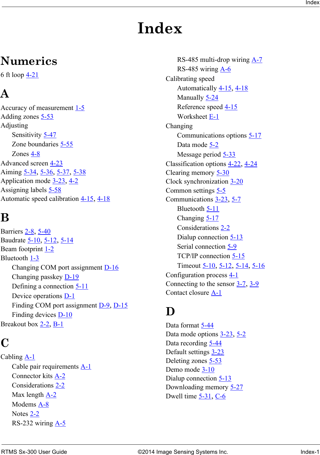 IndexRTMS Sx-300 User Guide ©2014 Image Sensing Systems Inc. Index-1IndexNumerics6 ft loop 4-21AAccuracy of measurement 1-5Adding zones 5-53AdjustingSensitivity 5-47Zone boundaries 5-55Zones 4-8Advanced screen 4-23Aiming 5-34, 5-36, 5-37, 5-38Application mode 3-23, 4-2Assigning labels 5-58Automatic speed calibration 4-15, 4-18BBarriers 2-8, 5-40Baudrate 5-10, 5-12, 5-14Beam footprint 1-2Bluetooth 1-3Changing COM port assignment D-16Changing passkey D-19Defining a connection 5-11Device operations D-1Finding COM port assignment D-9, D-15Finding devices D-10Breakout box 2-2, B-1CCabling A-1Cable pair requirements A-1Connector kits A-2Considerations 2-2Max length A-2Modems A-8Notes 2-2RS-232 wiring A-5RS-485 multi-drop wiring A-7RS-485 wiring A-6Calibrating speedAutomatically 4-15, 4-18Manually 5-24Reference speed 4-15Worksheet E-1ChangingCommunications options 5-17Data mode 5-2Message period 5-33Classification options 4-22, 4-24Clearing memory 5-30Clock synchronization 3-20Common settings 5-5Communications 3-23, 5-7Bluetooth 5-11Changing 5-17Considerations 2-2Dialup connection 5-13Serial connection 5-9TCP/IP connection 5-15Timeout 5-10, 5-12, 5-14, 5-16Configuration process 4-1Connecting to the sensor 3-7, 3-9Contact closure A-1DData format 5-44Data mode options 3-23, 5-2Data recording 5-44Default settings 3-23Deleting zones 5-53Demo mode 3-10Dialup connection 5-13Downloading memory 5-27Dwell time 5-31, C-6