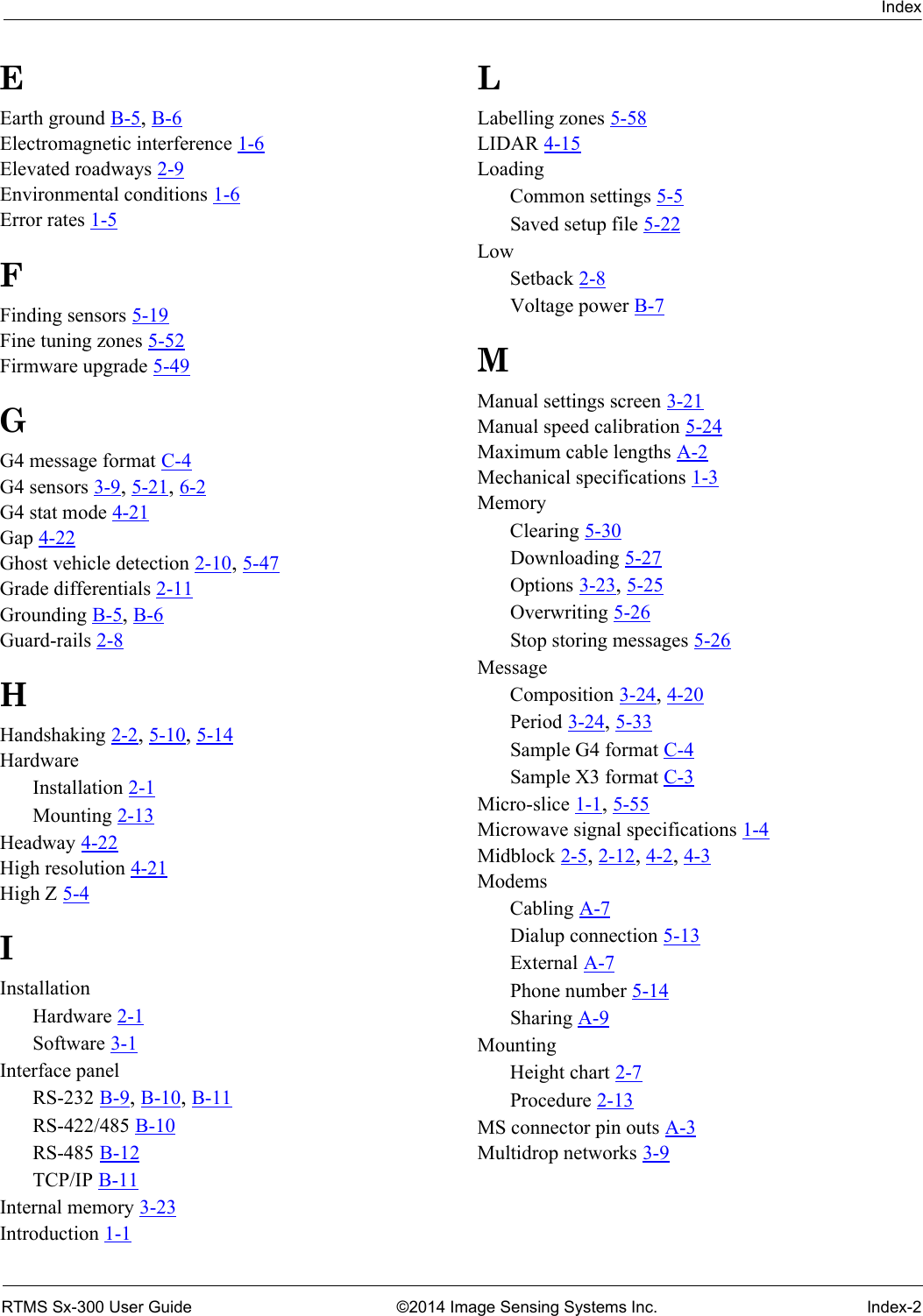 IndexRTMS Sx-300 User Guide ©2014 Image Sensing Systems Inc. Index-2EEarth ground B-5, B-6Electromagnetic interference 1-6Elevated roadways 2-9Environmental conditions 1-6Error rates 1-5FFinding sensors 5-19Fine tuning zones 5-52Firmware upgrade 5-49GG4 message format C-4G4 sensors 3-9, 5-21, 6-2G4 stat mode 4-21Gap 4-22Ghost vehicle detection 2-10, 5-47Grade differentials 2-11Grounding B-5, B-6Guard-rails 2-8HHandshaking 2-2, 5-10, 5-14HardwareInstallation 2-1Mounting 2-13Headway 4-22High resolution 4-21High Z 5-4IInstallationHardware 2-1Software 3-1Interface panelRS-232 B-9, B-10, B-11RS-422/485 B-10RS-485 B-12TCP/IP B-11Internal memory 3-23Introduction 1-1LLabelling zones 5-58LIDAR 4-15LoadingCommon settings 5-5Saved setup file 5-22LowSetback 2-8Voltage power B-7MManual settings screen 3-21Manual speed calibration 5-24Maximum cable lengths A-2Mechanical specifications 1-3MemoryClearing 5-30Downloading 5-27Options 3-23, 5-25Overwriting 5-26Stop storing messages 5-26MessageComposition 3-24, 4-20Period 3-24, 5-33Sample G4 format C-4Sample X3 format C-3Micro-slice 1-1, 5-55Microwave signal specifications 1-4Midblock 2-5, 2-12, 4-2, 4-3ModemsCabling A-7Dialup connection 5-13External A-7Phone number 5-14Sharing A-9MountingHeight chart 2-7Procedure 2-13MS connector pin outs A-3Multidrop networks 3-9