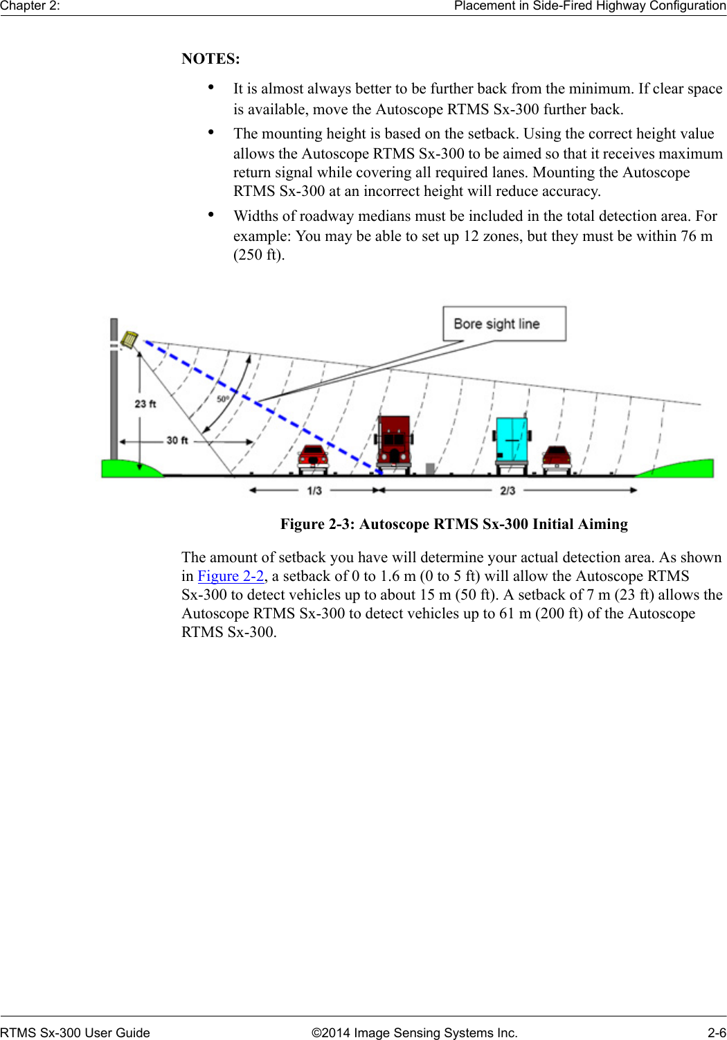 Chapter 2: Placement in Side-Fired Highway ConfigurationRTMS Sx-300 User Guide ©2014 Image Sensing Systems Inc. 2-6NOTES:•It is almost always better to be further back from the minimum. If clear space is available, move the Autoscope RTMS Sx-300 further back.•The mounting height is based on the setback. Using the correct height value allows the Autoscope RTMS Sx-300 to be aimed so that it receives maximum return signal while covering all required lanes. Mounting the Autoscope RTMS Sx-300 at an incorrect height will reduce accuracy.•Widths of roadway medians must be included in the total detection area. For example: You may be able to set up 12 zones, but they must be within 76 m (250 ft). Figure 2-3: Autoscope RTMS Sx-300 Initial AimingThe amount of setback you have will determine your actual detection area. As shown in Figure 2-2, a setback of 0 to 1.6 m (0 to 5 ft) will allow the Autoscope RTMS Sx-300 to detect vehicles up to about 15 m (50 ft). A setback of 7 m (23 ft) allows the Autoscope RTMS Sx-300 to detect vehicles up to 61 m (200 ft) of the Autoscope RTMS Sx-300.