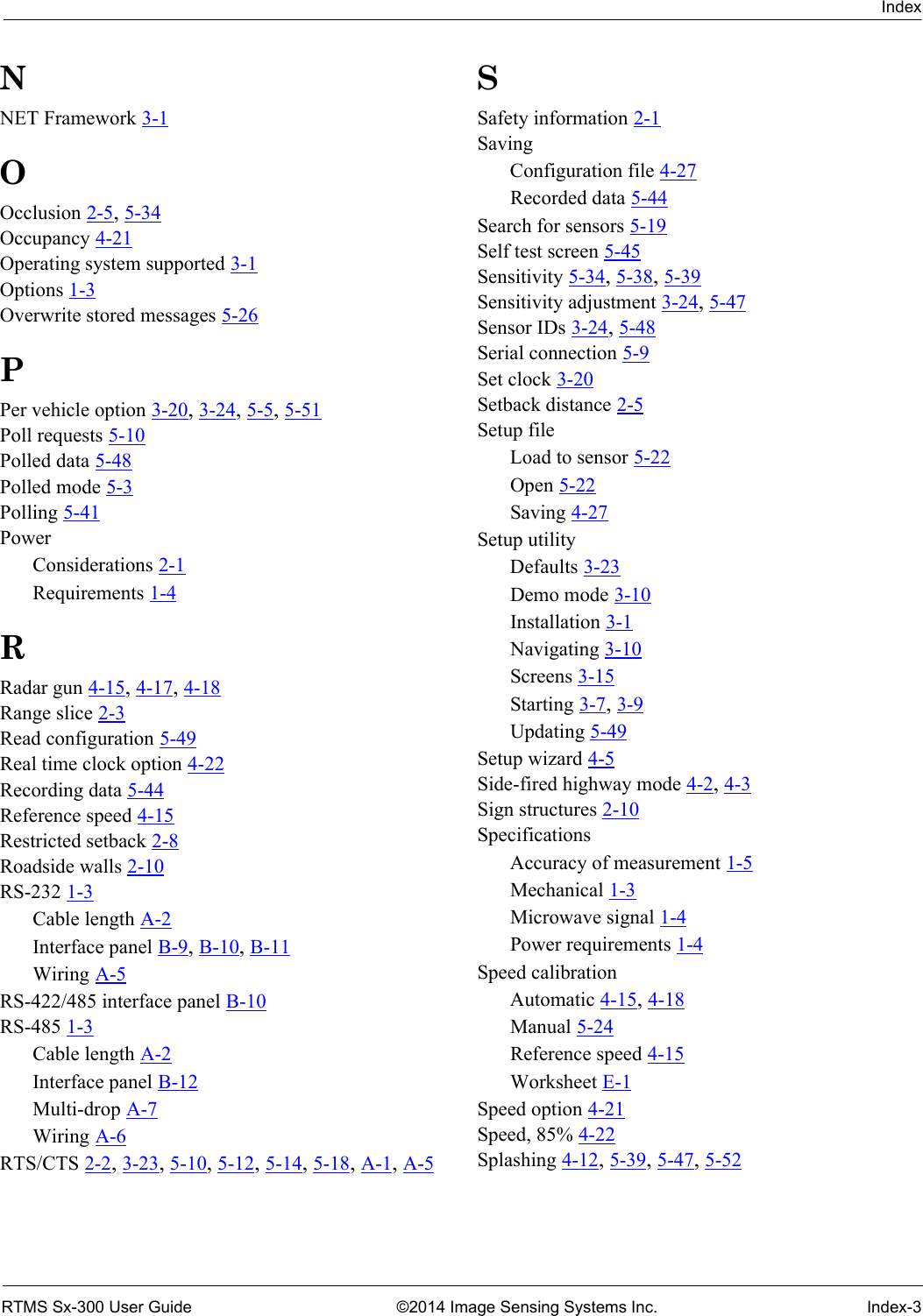 IndexRTMS Sx-300 User Guide ©2014 Image Sensing Systems Inc. Index-3NNET Framework 3-1OOcclusion 2-5, 5-34Occupancy 4-21Operating system supported 3-1Options 1-3Overwrite stored messages 5-26PPer vehicle option 3-20, 3-24, 5-5, 5-51Poll requests 5-10Polled data 5-48Polled mode 5-3Polling 5-41PowerConsiderations 2-1Requirements 1-4RRadar gun 4-15, 4-17, 4-18Range slice 2-3Read configuration 5-49Real time clock option 4-22Recording data 5-44Reference speed 4-15Restricted setback 2-8Roadside walls 2-10RS-232 1-3Cable length A-2Interface panel B-9, B-10, B-11Wiring A-5RS-422/485 interface panel B-10RS-485 1-3Cable length A-2Interface panel B-12Multi-drop A-7Wiring A-6RTS/CTS 2-2, 3-23, 5-10, 5-12, 5-14, 5-18, A-1, A-5SSafety information 2-1SavingConfiguration file 4-27Recorded data 5-44Search for sensors 5-19Self test screen 5-45Sensitivity 5-34, 5-38, 5-39Sensitivity adjustment 3-24, 5-47Sensor IDs 3-24, 5-48Serial connection 5-9Set clock 3-20Setback distance 2-5Setup fileLoad to sensor 5-22Open 5-22Saving 4-27Setup utilityDefaults 3-23Demo mode 3-10Installation 3-1Navigating 3-10Screens 3-15Starting 3-7, 3-9Updating 5-49Setup wizard 4-5Side-fired highway mode 4-2, 4-3Sign structures 2-10SpecificationsAccuracy of measurement 1-5Mechanical 1-3Microwave signal 1-4Power requirements 1-4Speed calibrationAutomatic 4-15, 4-18Manual 5-24Reference speed 4-15Worksheet E-1Speed option 4-21Speed, 85% 4-22Splashing 4-12, 5-39, 5-47, 5-52