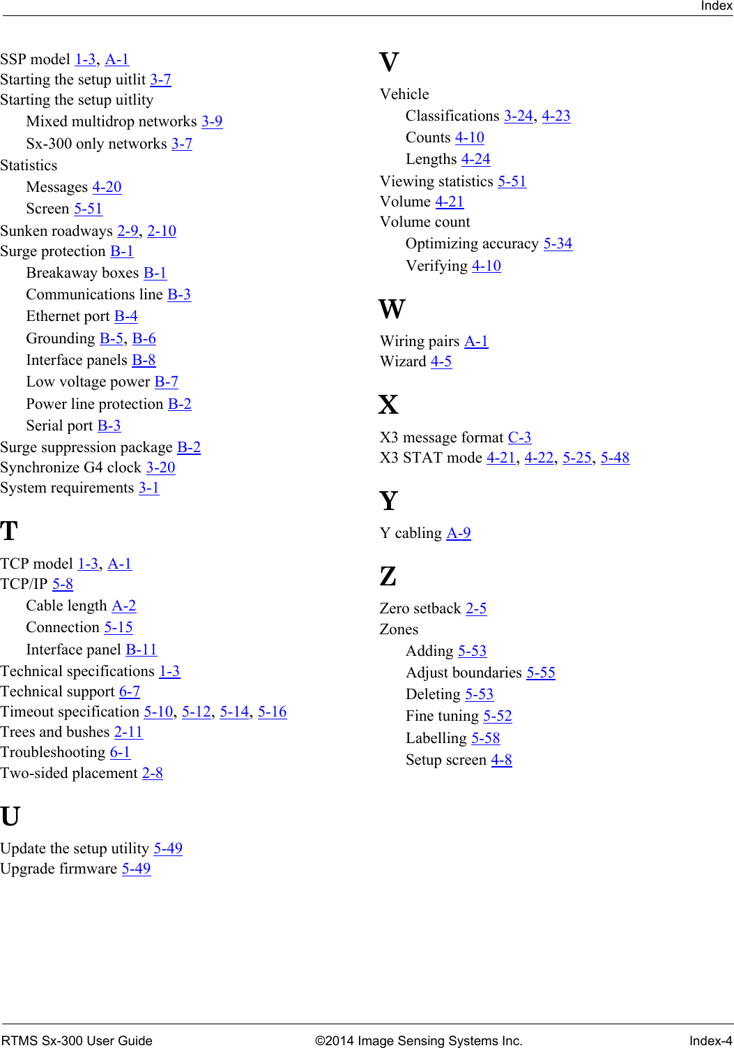 IndexRTMS Sx-300 User Guide ©2014 Image Sensing Systems Inc. Index-4SSP model 1-3, A-1Starting the setup uitlit 3-7Starting the setup uitlityMixed multidrop networks 3-9Sx-300 only networks 3-7StatisticsMessages 4-20Screen 5-51Sunken roadways 2-9, 2-10Surge protection B-1Breakaway boxes B-1Communications line B-3Ethernet port B-4Grounding B-5, B-6Interface panels B-8Low voltage power B-7Power line protection B-2Serial port B-3Surge suppression package B-2Synchronize G4 clock 3-20System requirements 3-1TTCP model 1-3, A-1TCP/IP 5-8Cable length A-2Connection 5-15Interface panel B-11Technical specifications 1-3Technical support 6-7Timeout specification 5-10, 5-12, 5-14, 5-16Trees and bushes 2-11Troubleshooting 6-1Two-sided placement 2-8UUpdate the setup utility 5-49Upgrade firmware 5-49VVehicleClassifications 3-24, 4-23Counts 4-10Lengths 4-24Viewing statistics 5-51Volume 4-21Volume countOptimizing accuracy 5-34Verifying 4-10WWiring pairs A-1Wizard 4-5XX3 message format C-3X3 STAT mode 4-21, 4-22, 5-25, 5-48YY cabling A-9ZZero setback 2-5ZonesAdding 5-53Adjust boundaries 5-55Deleting 5-53Fine tuning 5-52Labelling 5-58Setup screen 4-8