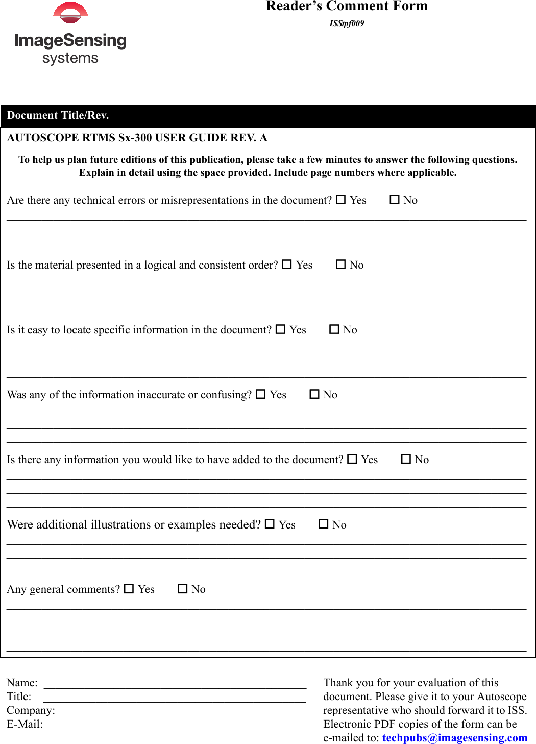 Reader’s Comment FormISStpf009Document Title/Rev.AUTOSCOPE RTMS Sx-300 USER GUIDE REV. ATo help us plan future editions of this publication, please take a few minutes to answer the following questions. Explain in detail using the space provided. Include page numbers where applicable.Are there any technical errors or misrepresentations in the document?  Yes        No___________________________________________________________________________________________________________________________________________________________________________________________________________________________________________________________________________Is the material presented in a logical and consistent order?  Yes        No___________________________________________________________________________________________________________________________________________________________________________________________________________________________________________________________________________Is it easy to locate specific information in the document?  Yes         No___________________________________________________________________________________________________________________________________________________________________________________________________________________________________________________________________________Was any of the information inaccurate or confusing?  Yes        No___________________________________________________________________________________________________________________________________________________________________________________________________________________________________________________________________________Is there any information you would like to have added to the document?  Yes        No___________________________________________________________________________________________________________________________________________________________________________________________________________________________________________________________________________Were additional illustrations or examples needed?  Yes         No___________________________________________________________________________________________________________________________________________________________________________________________________________________________________________________________________________Any general comments?  Yes         No____________________________________________________________________________________________________________________________________________________________________________________________________________________________________________________________________________________________________________________________________________________________________Name:  _____________________________________________Title:    _____________________________________________Company:___________________________________________E-Mail:    ___________________________________________Thank you for your evaluation of this document. Please give it to your Autoscope representative who should forward it to ISS. Electronic PDF copies of the form can be   e-mailed to: techpubs@imagesensing.com