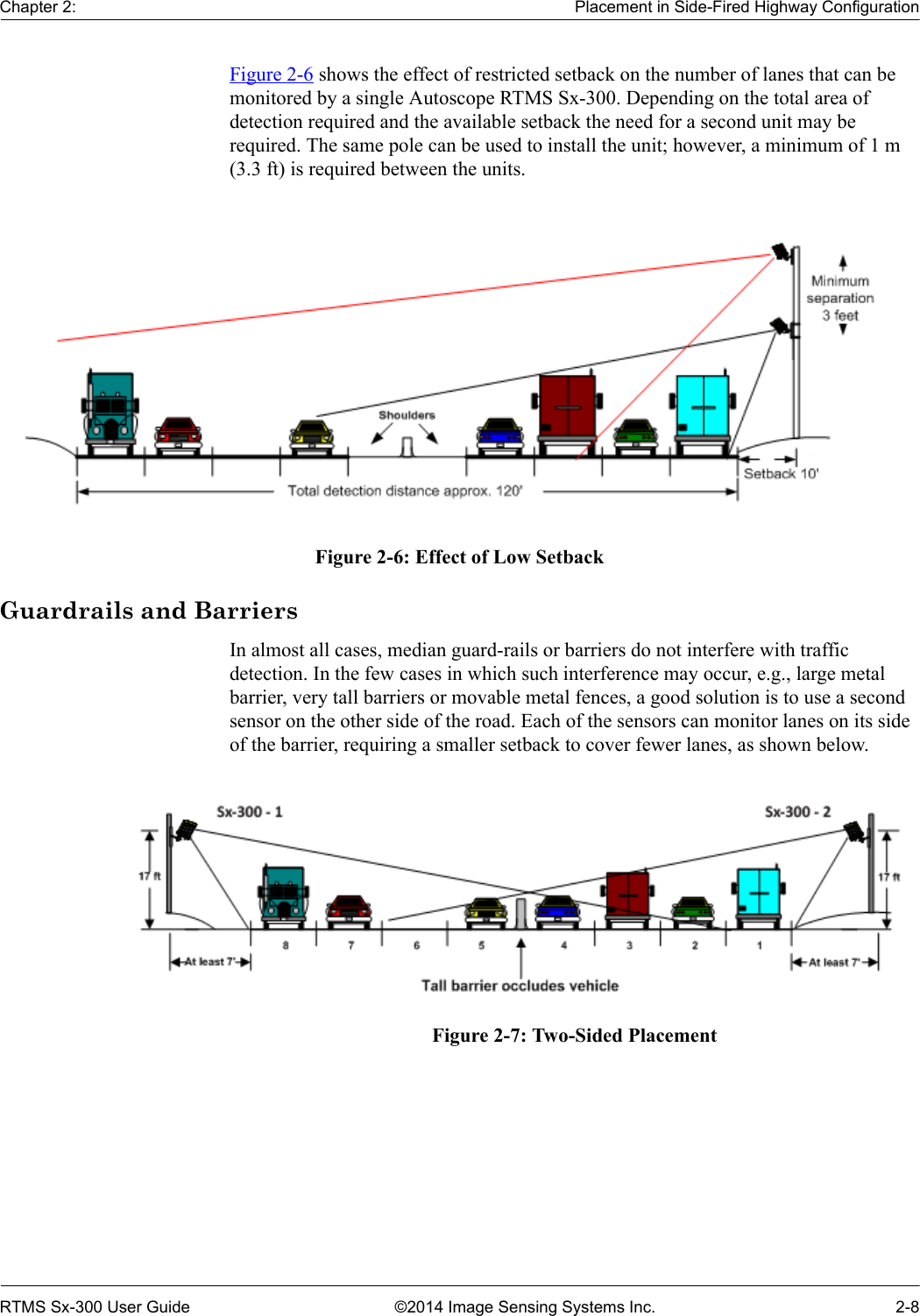 Chapter 2: Placement in Side-Fired Highway ConfigurationRTMS Sx-300 User Guide ©2014 Image Sensing Systems Inc. 2-8Figure 2-6 shows the effect of restricted setback on the number of lanes that can be monitored by a single Autoscope RTMS Sx-300. Depending on the total area of detection required and the available setback the need for a second unit may be required. The same pole can be used to install the unit; however, a minimum of 1 m (3.3 ft) is required between the units. Figure 2-6: Effect of Low SetbackGuardrails and BarriersIn almost all cases, median guard-rails or barriers do not interfere with traffic detection. In the few cases in which such interference may occur, e.g., large metal barrier, very tall barriers or movable metal fences, a good solution is to use a second sensor on the other side of the road. Each of the sensors can monitor lanes on its side of the barrier, requiring a smaller setback to cover fewer lanes, as shown below.Figure 2-7: Two-Sided Placement