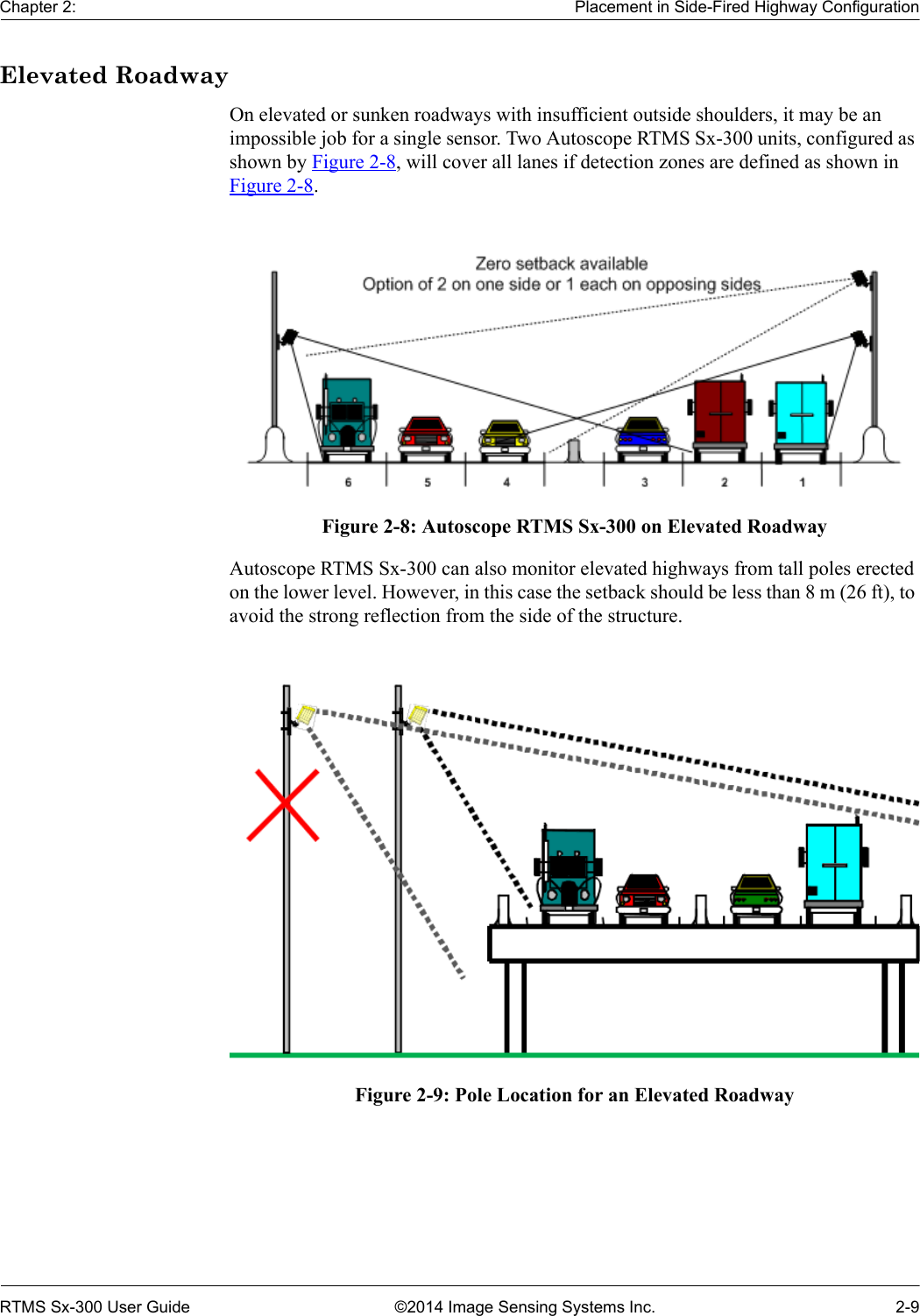 Chapter 2: Placement in Side-Fired Highway ConfigurationRTMS Sx-300 User Guide ©2014 Image Sensing Systems Inc. 2-9Elevated RoadwayOn elevated or sunken roadways with insufficient outside shoulders, it may be an impossible job for a single sensor. Two Autoscope RTMS Sx-300 units, configured as shown by Figure 2-8, will cover all lanes if detection zones are defined as shown in Figure 2-8. Figure 2-8: Autoscope RTMS Sx-300 on Elevated RoadwayAutoscope RTMS Sx-300 can also monitor elevated highways from tall poles erected on the lower level. However, in this case the setback should be less than 8 m (26 ft), to avoid the strong reflection from the side of the structure.Figure 2-9: Pole Location for an Elevated Roadway