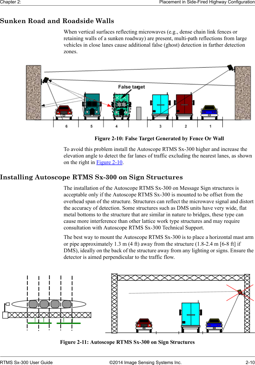 Chapter 2: Placement in Side-Fired Highway ConfigurationRTMS Sx-300 User Guide ©2014 Image Sensing Systems Inc. 2-10Sunken Road and Roadside WallsWhen vertical surfaces reflecting microwaves (e.g., dense chain link fences or retaining walls of a sunken roadway) are present, multi-path reflections from large vehicles in close lanes cause additional false (ghost) detection in farther detection zones.Figure 2-10: False Target Generated by Fence Or WallTo avoid this problem install the Autoscope RTMS Sx-300 higher and increase the elevation angle to detect the far lanes of traffic excluding the nearest lanes, as shown on the right in Figure 2-10.Installing Autoscope RTMS Sx-300 on Sign StructuresThe installation of the Autoscope RTMS Sx-300 on Message Sign structures is acceptable only if the Autoscope RTMS Sx-300 is mounted to be offset from the overhead span of the structure. Structures can reflect the microwave signal and distort the accuracy of detection. Some structures such as DMS units have very wide, flat metal bottoms to the structure that are similar in nature to bridges, these type can cause more interference than other lattice work type structures and may require consultation with Autoscope RTMS Sx-300 Technical Support.The best way to mount the Autoscope RTMS Sx-300 is to place a horizontal mast arm or pipe approximately 1.3 m (4 ft) away from the structure (1.8-2.4 m [6-8 ft] if DMS), ideally on the back of the structure away from any lighting or signs. Ensure the detector is aimed perpendicular to the traffic flow.Figure 2-11: Autoscope RTMS Sx-300 on Sign Structures