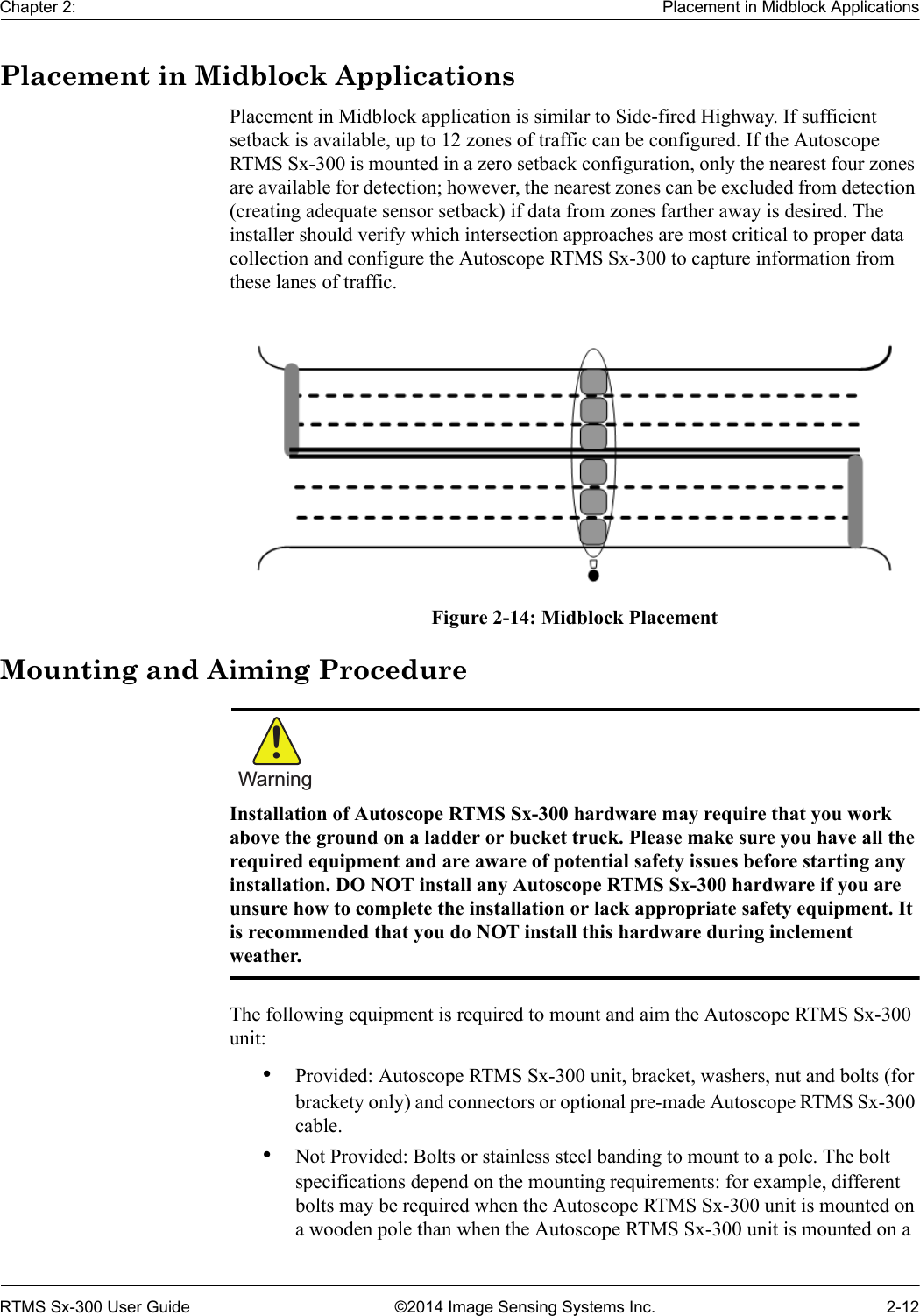 Chapter 2: Placement in Midblock ApplicationsRTMS Sx-300 User Guide ©2014 Image Sensing Systems Inc. 2-12Placement in Midblock ApplicationsPlacement in Midblock application is similar to Side-fired Highway. If sufficient setback is available, up to 12 zones of traffic can be configured. If the Autoscope RTMS Sx-300 is mounted in a zero setback configuration, only the nearest four zones are available for detection; however, the nearest zones can be excluded from detection (creating adequate sensor setback) if data from zones farther away is desired. The installer should verify which intersection approaches are most critical to proper data collection and configure the Autoscope RTMS Sx-300 to capture information from these lanes of traffic.Figure 2-14: Midblock PlacementMounting and Aiming ProcedureWarning!Installation of Autoscope RTMS Sx-300 hardware may require that you work above the ground on a ladder or bucket truck. Please make sure you have all the required equipment and are aware of potential safety issues before starting any installation. DO NOT install any Autoscope RTMS Sx-300 hardware if you are unsure how to complete the installation or lack appropriate safety equipment. It is recommended that you do NOT install this hardware during inclement weather.The following equipment is required to mount and aim the Autoscope RTMS Sx-300 unit:•Provided: Autoscope RTMS Sx-300 unit, bracket, washers, nut and bolts (for brackety only) and connectors or optional pre-made Autoscope RTMS Sx-300 cable.•Not Provided: Bolts or stainless steel banding to mount to a pole. The bolt specifications depend on the mounting requirements: for example, different bolts may be required when the Autoscope RTMS Sx-300 unit is mounted on a wooden pole than when the Autoscope RTMS Sx-300 unit is mounted on a 