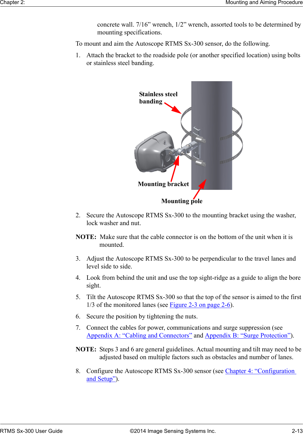 Chapter 2: Mounting and Aiming ProcedureRTMS Sx-300 User Guide ©2014 Image Sensing Systems Inc. 2-13concrete wall. 7/16” wrench, 1/2” wrench, assorted tools to be determined by mounting specifications.To mount and aim the Autoscope RTMS Sx-300 sensor, do the following.1. Attach the bracket to the roadside pole (or another specified location) using bolts or stainless steel banding.2. Secure the Autoscope RTMS Sx-300 to the mounting bracket using the washer, lock washer and nut.NOTE:  Make sure that the cable connector is on the bottom of the unit when it is mounted.3. Adjust the Autoscope RTMS Sx-300 to be perpendicular to the travel lanes and level side to side.4. Look from behind the unit and use the top sight-ridge as a guide to align the bore sight.5. Tilt the Autoscope RTMS Sx-300 so that the top of the sensor is aimed to the first 1/3 of the monitored lanes (see Figure 2-3 on page 2-6).6. Secure the position by tightening the nuts.7. Connect the cables for power, communications and surge suppression (see Appendix A: “Cabling and Connectors” and Appendix B: “Surge Protection”).NOTE:  Steps 3 and 6 are general guidelines. Actual mounting and tilt may need to be adjusted based on multiple factors such as obstacles and number of lanes.8. Configure the Autoscope RTMS Sx-300 sensor (see Chapter 4: “Configuration and Setup”).Stainless steelbandingMounting bracketMounting pole