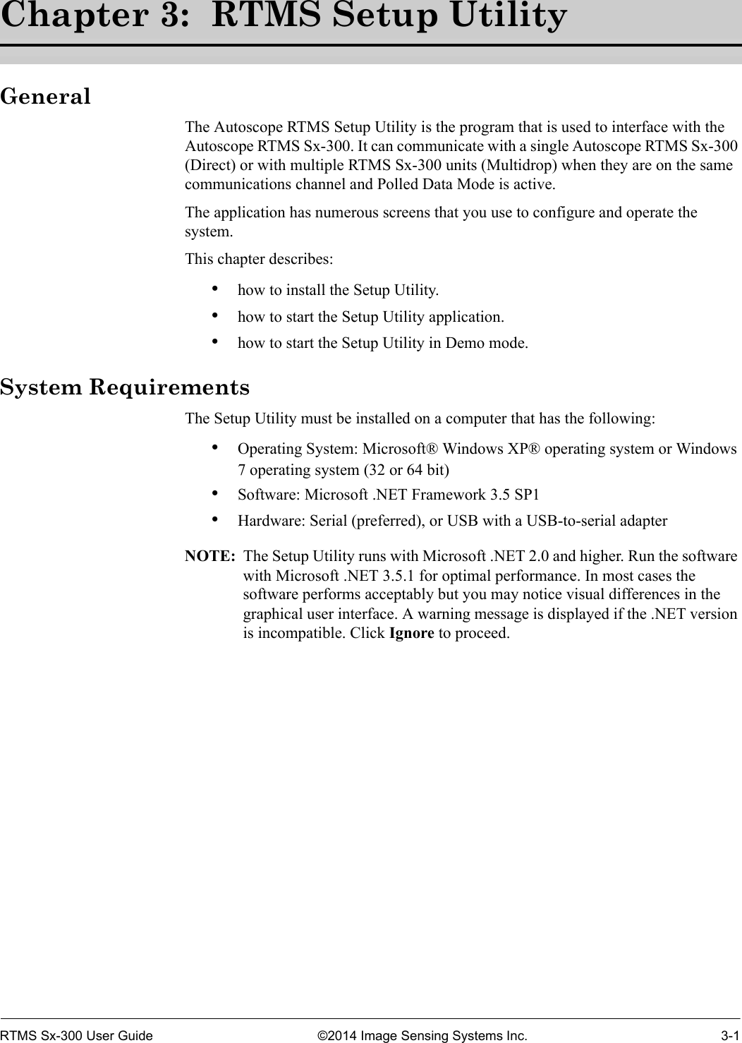 RTMS Sx-300 User Guide ©2014 Image Sensing Systems Inc. 3-1Chapter 3:  RTMS Setup UtilityGeneralThe Autoscope RTMS Setup Utility is the program that is used to interface with the Autoscope RTMS Sx-300. It can communicate with a single Autoscope RTMS Sx-300 (Direct) or with multiple RTMS Sx-300 units (Multidrop) when they are on the same communications channel and Polled Data Mode is active.The application has numerous screens that you use to configure and operate the system. This chapter describes:•how to install the Setup Utility.•how to start the Setup Utility application.•how to start the Setup Utility in Demo mode.System RequirementsThe Setup Utility must be installed on a computer that has the following:•Operating System: Microsoft® Windows XP® operating system or Windows 7 operating system (32 or 64 bit)•Software: Microsoft .NET Framework 3.5 SP1•Hardware: Serial (preferred), or USB with a USB-to-serial adapterNOTE:  The Setup Utility runs with Microsoft .NET 2.0 and higher. Run the software with Microsoft .NET 3.5.1 for optimal performance. In most cases the software performs acceptably but you may notice visual differences in the graphical user interface. A warning message is displayed if the .NET version is incompatible. Click Ignore to proceed.