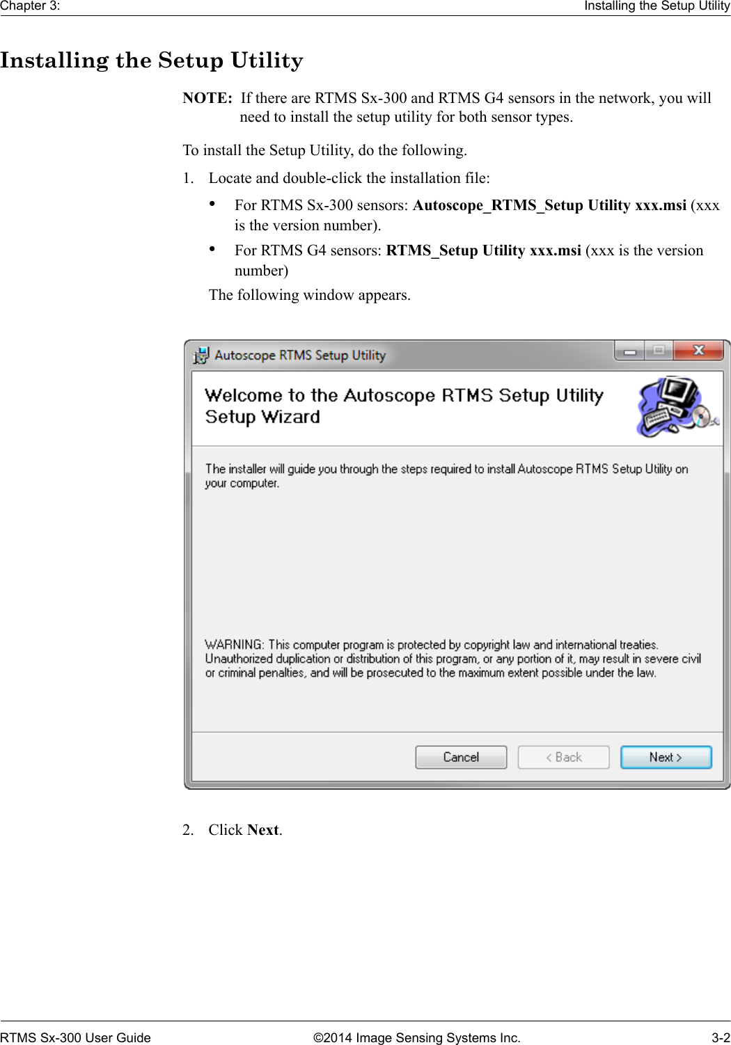 Chapter 3: Installing the Setup UtilityRTMS Sx-300 User Guide ©2014 Image Sensing Systems Inc. 3-2Installing the Setup UtilityNOTE:  If there are RTMS Sx-300 and RTMS G4 sensors in the network, you will need to install the setup utility for both sensor types.To install the Setup Utility, do the following.1. Locate and double-click the installation file:•For RTMS Sx-300 sensors: Autoscope_RTMS_Setup Utility xxx.msi (xxx is the version number).•For RTMS G4 sensors: RTMS_Setup Utility xxx.msi (xxx is the version number)The following window appears.2. Click Next.