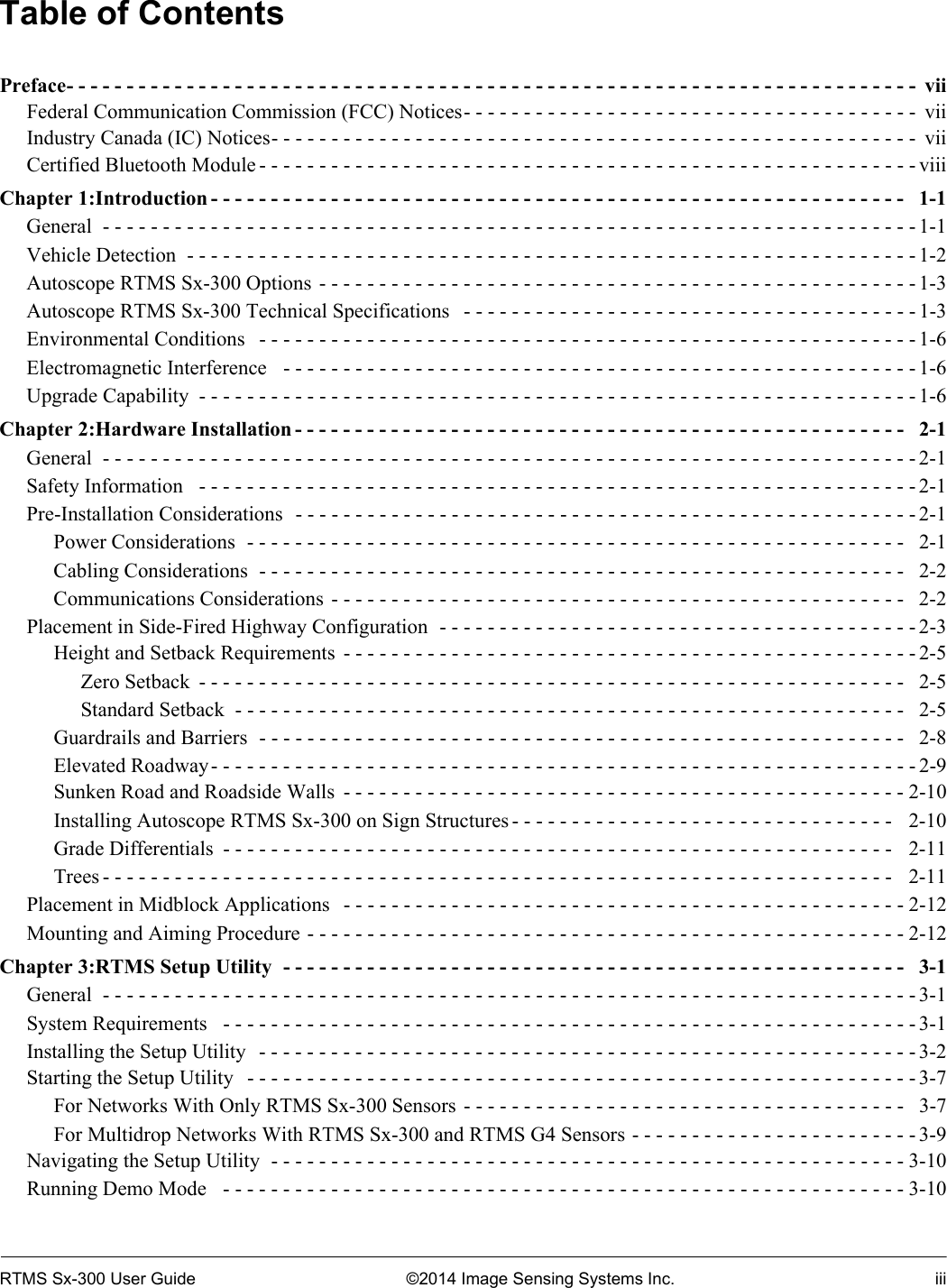 RTMS Sx-300 User Guide ©2014 Image Sensing Systems Inc. iiiTable of ContentsPreface- - - - - - - - - - - - - - - - - - - - - - - - - - - - - - - - - - - - - - - - - - - - - - - - - - - - - - - - - - - - - - - - - - - - - - -  viiFederal Communication Commission (FCC) Notices- - - - - - - - - - - - - - - - - - - - - - - - - - - - - - - - - - - - - -  viiIndustry Canada (IC) Notices- - - - - - - - - - - - - - - - - - - - - - - - - - - - - - - - - - - - - - - - - - - - - - - - - - - - - -  viiCertified Bluetooth Module - - - - - - - - - - - - - - - - - - - - - - - - - - - - - - - - - - - - - - - - - - - - - - - - - - - - - - - viiiChapter 1:Introduction - - - - - - - - - - - - - - - - - - - - - - - - - - - - - - - - - - - - - - - - - - - - - - - - - - - - - - - - - -   1-1General  - - - - - - - - - - - - - - - - - - - - - - - - - - - - - - - - - - - - - - - - - - - - - - - - - - - - - - - - - - - - - - - - - - - - 1-1Vehicle Detection  - - - - - - - - - - - - - - - - - - - - - - - - - - - - - - - - - - - - - - - - - - - - - - - - - - - - - - - - - - - - - 1-2Autoscope RTMS Sx-300 Options  - - - - - - - - - - - - - - - - - - - - - - - - - - - - - - - - - - - - - - - - - - - - - - - - - -1-3Autoscope RTMS Sx-300 Technical Specifications   - - - - - - - - - - - - - - - - - - - - - - - - - - - - - - - - - - - - - - 1-3Environmental Conditions   - - - - - - - - - - - - - - - - - - - - - - - - - - - - - - - - - - - - - - - - - - - - - - - - - - - - - - - 1-6Electromagnetic Interference   - - - - - - - - - - - - - - - - - - - - - - - - - - - - - - - - - - - - - - - - - - - - - - - - - - - - - 1-6Upgrade Capability  - - - - - - - - - - - - - - - - - - - - - - - - - - - - - - - - - - - - - - - - - - - - - - - - - - - - - - - - - - - - 1-6Chapter 2:Hardware Installation - - - - - - - - - - - - - - - - - - - - - - - - - - - - - - - - - - - - - - - - - - - - - - - - - - -   2-1General  - - - - - - - - - - - - - - - - - - - - - - - - - - - - - - - - - - - - - - - - - - - - - - - - - - - - - - - - - - - - - - - - - - - - 2-1Safety Information   - - - - - - - - - - - - - - - - - - - - - - - - - - - - - - - - - - - - - - - - - - - - - - - - - - - - - - - - - - - - 2-1Pre-Installation Considerations  - - - - - - - - - - - - - - - - - - - - - - - - - - - - - - - - - - - - - - - - - - - - - - - - - - - - 2-1Power Considerations  - - - - - - - - - - - - - - - - - - - - - - - - - - - - - - - - - - - - - - - - - - - - - - - - - - - - - - -   2-1Cabling Considerations  - - - - - - - - - - - - - - - - - - - - - - - - - - - - - - - - - - - - - - - - - - - - - - - - - - - - - -   2-2Communications Considerations  - - - - - - - - - - - - - - - - - - - - - - - - - - - - - - - - - - - - - - - - - - - - - - - -   2-2Placement in Side-Fired Highway Configuration  - - - - - - - - - - - - - - - - - - - - - - - - - - - - - - - - - - - - - - - - 2-3Height and Setback Requirements  - - - - - - - - - - - - - - - - - - - - - - - - - - - - - - - - - - - - - - - - - - - - - - - - 2-5Zero Setback  - - - - - - - - - - - - - - - - - - - - - - - - - - - - - - - - - - - - - - - - - - - - - - - - - - - - - - - - - - -   2-5Standard Setback  - - - - - - - - - - - - - - - - - - - - - - - - - - - - - - - - - - - - - - - - - - - - - - - - - - - - - - - -  2-5Guardrails and Barriers  - - - - - - - - - - - - - - - - - - - - - - - - - - - - - - - - - - - - - - - - - - - - - - - - - - - - - -   2-8Elevated Roadway- - - - - - - - - - - - - - - - - - - - - - - - - - - - - - - - - - - - - - - - - - - - - - - - - - - - - - - - - - - 2-9Sunken Road and Roadside Walls  - - - - - - - - - - - - - - - - - - - - - - - - - - - - - - - - - - - - - - - - - - - - - - - 2-10Installing Autoscope RTMS Sx-300 on Sign Structures - - - - - - - - - - - - - - - - - - - - - - - - - - - - - - - -   2-10Grade Differentials  - - - - - - - - - - - - - - - - - - - - - - - - - - - - - - - - - - - - - - - - - - - - - - - - - - - - - - - -   2-11Trees - - - - - - - - - - - - - - - - - - - - - - - - - - - - - - - - - - - - - - - - - - - - - - - - - - - - - - - - - - - - - - - - - -   2-11Placement in Midblock Applications   - - - - - - - - - - - - - - - - - - - - - - - - - - - - - - - - - - - - - - - - - - - - - - -2-12Mounting and Aiming Procedure - - - - - - - - - - - - - - - - - - - - - - - - - - - - - - - - - - - - - - - - - - - - - - - - - -2-12Chapter 3:RTMS Setup Utility  - - - - - - - - - - - - - - - - - - - - - - - - - - - - - - - - - - - - - - - - - - - - - - - - - - - -   3-1General  - - - - - - - - - - - - - - - - - - - - - - - - - - - - - - - - - - - - - - - - - - - - - - - - - - - - - - - - - - - - - - - - - - - - 3-1System Requirements   - - - - - - - - - - - - - - - - - - - - - - - - - - - - - - - - - - - - - - - - - - - - - - - - - - - - - - - - - - 3-1Installing the Setup Utility  - - - - - - - - - - - - - - - - - - - - - - - - - - - - - - - - - - - - - - - - - - - - - - - - - - - - - - - 3-2Starting the Setup Utility   - - - - - - - - - - - - - - - - - - - - - - - - - - - - - - - - - - - - - - - - - - - - - - - - - - - - - - - - 3-7For Networks With Only RTMS Sx-300 Sensors - - - - - - - - - - - - - - - - - - - - - - - - - - - - - - - - - - - - -   3-7For Multidrop Networks With RTMS Sx-300 and RTMS G4 Sensors - - - - - - - - - - - - - - - - - - - - - - - - 3-9Navigating the Setup Utility  - - - - - - - - - - - - - - - - - - - - - - - - - - - - - - - - - - - - - - - - - - - - - - - - - - - - - 3-10Running Demo Mode   - - - - - - - - - - - - - - - - - - - - - - - - - - - - - - - - - - - - - - - - - - - - - - - - - - - - - - - - - 3-10