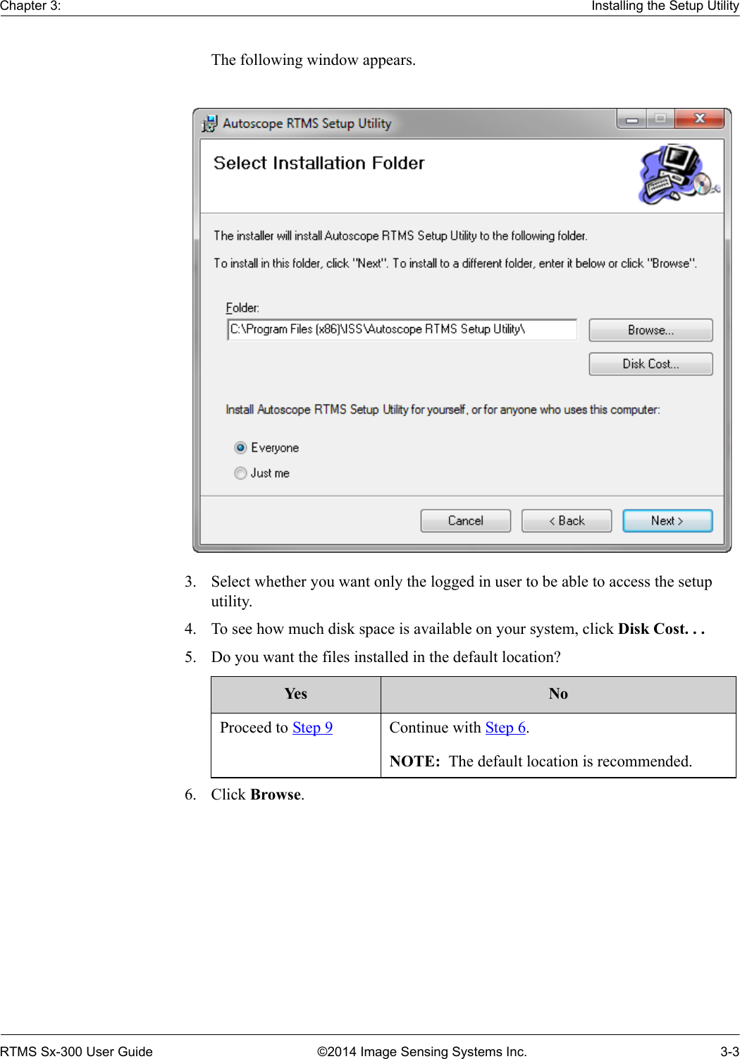 Chapter 3: Installing the Setup UtilityRTMS Sx-300 User Guide ©2014 Image Sensing Systems Inc. 3-3The following window appears.3. Select whether you want only the logged in user to be able to access the setup utility.4. To see how much disk space is available on your system, click Disk Cost. . .5. Do you want the files installed in the default location?     6. Click Browse.Yes NoProceed to Step 9 Continue with Step 6.NOTE:  The default location is recommended. 