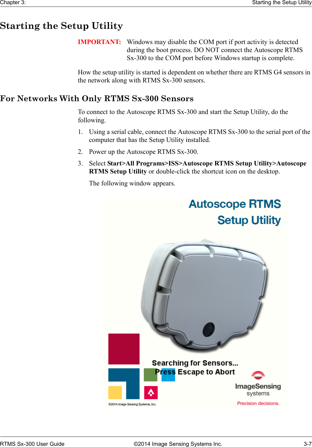 Chapter 3: Starting the Setup UtilityRTMS Sx-300 User Guide ©2014 Image Sensing Systems Inc. 3-7Starting the Setup UtilityIMPORTANT: Windows may disable the COM port if port activity is detected during the boot process. DO NOT connect the Autoscope RTMS Sx-300 to the COM port before Windows startup is complete.How the setup utility is started is dependent on whether there are RTMS G4 sensors in the network along with RTMS Sx-300 sensors.For Networks With Only RTMS Sx-300 SensorsTo connect to the Autoscope RTMS Sx-300 and start the Setup Utility, do the following.1. Using a serial cable, connect the Autoscope RTMS Sx-300 to the serial port of the computer that has the Setup Utility installed.2. Power up the Autoscope RTMS Sx-300.3. Select Start&gt;All Programs&gt;ISS&gt;Autoscope RTMS Setup Utility&gt;Autoscope RTMS Setup Utility or double-click the shortcut icon on the desktop.The following window appears.