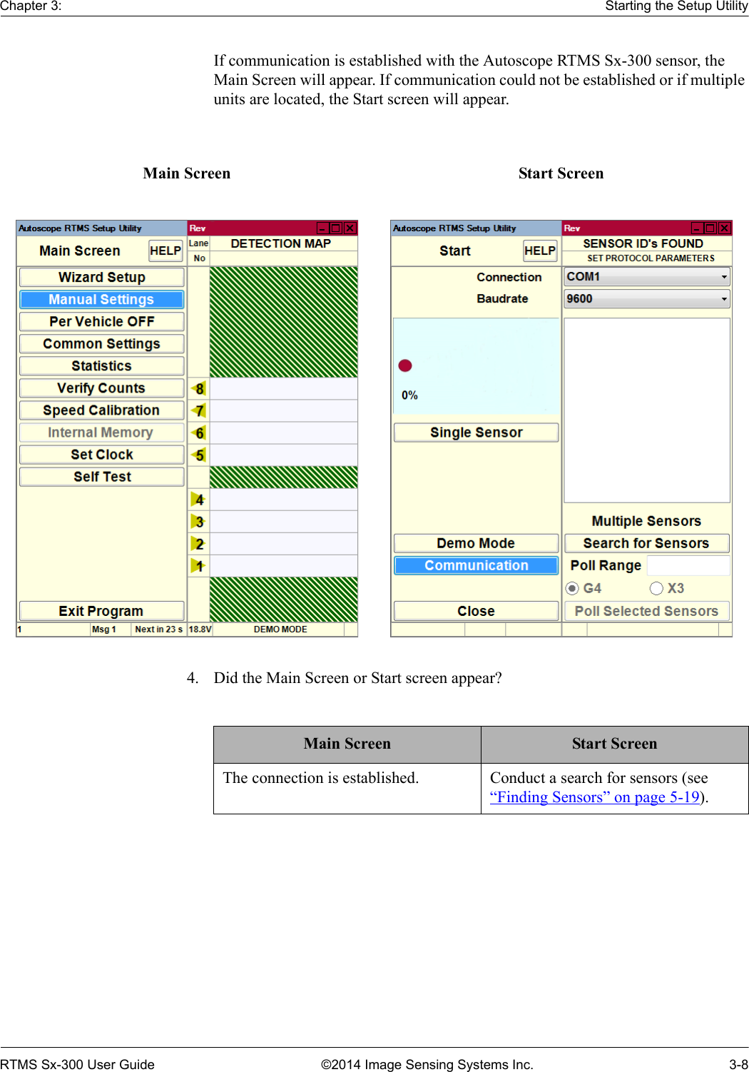 Chapter 3: Starting the Setup UtilityRTMS Sx-300 User Guide ©2014 Image Sensing Systems Inc. 3-8If communication is established with the Autoscope RTMS Sx-300 sensor, the Main Screen will appear. If communication could not be established or if multiple units are located, the Start screen will appear. 4. Did the Main Screen or Start screen appear?Main Screen Start ScreenMain Screen Start ScreenThe connection is established. Conduct a search for sensors (see “Finding Sensors” on page 5-19).