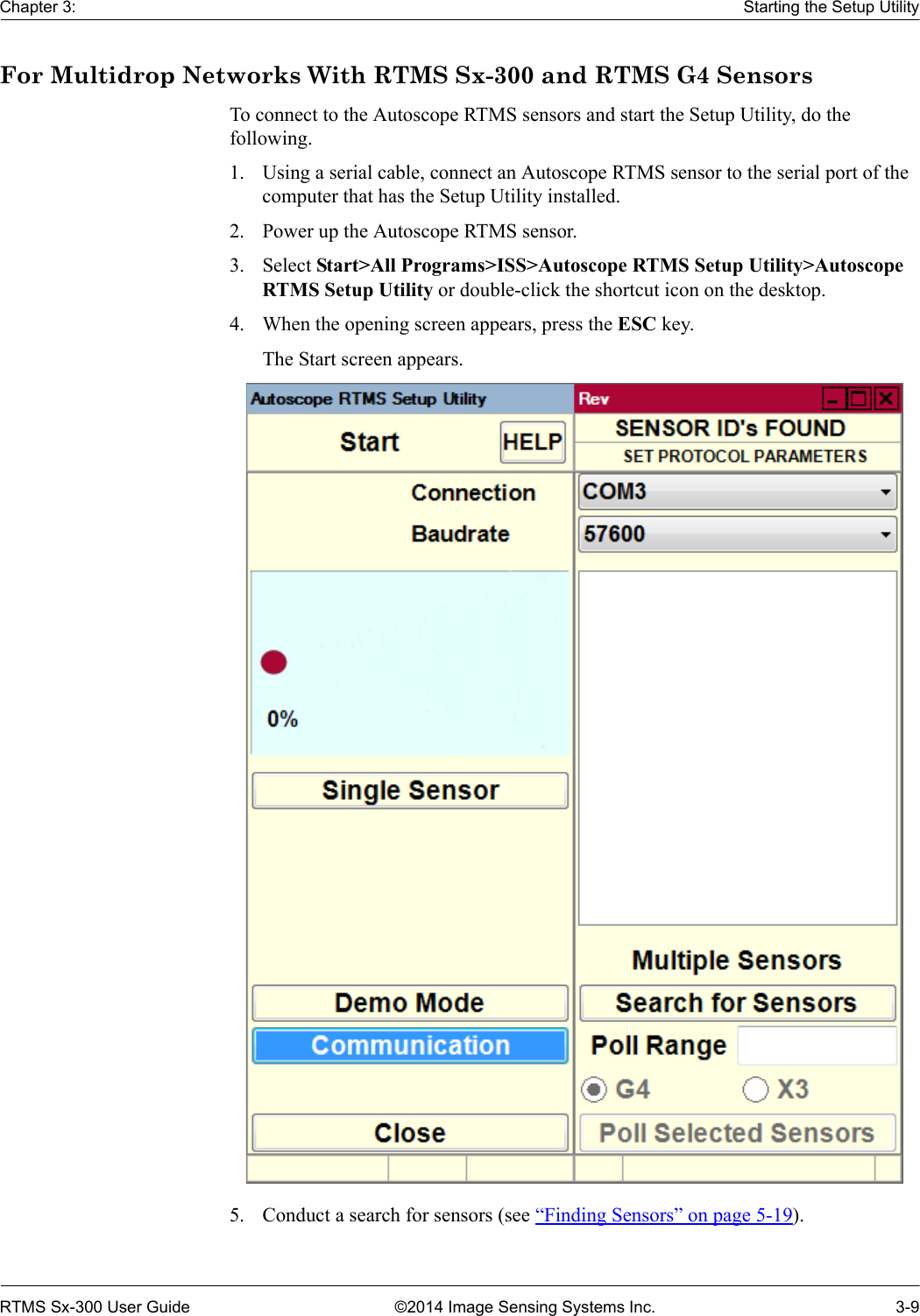 Chapter 3: Starting the Setup UtilityRTMS Sx-300 User Guide ©2014 Image Sensing Systems Inc. 3-9For Multidrop Networks With RTMS Sx-300 and RTMS G4 SensorsTo connect to the Autoscope RTMS sensors and start the Setup Utility, do the following.1. Using a serial cable, connect an Autoscope RTMS sensor to the serial port of the computer that has the Setup Utility installed.2. Power up the Autoscope RTMS sensor.3. Select Start&gt;All Programs&gt;ISS&gt;Autoscope RTMS Setup Utility&gt;Autoscope RTMS Setup Utility or double-click the shortcut icon on the desktop.4. When the opening screen appears, press the ESC key.The Start screen appears. 5. Conduct a search for sensors (see “Finding Sensors” on page 5-19). 