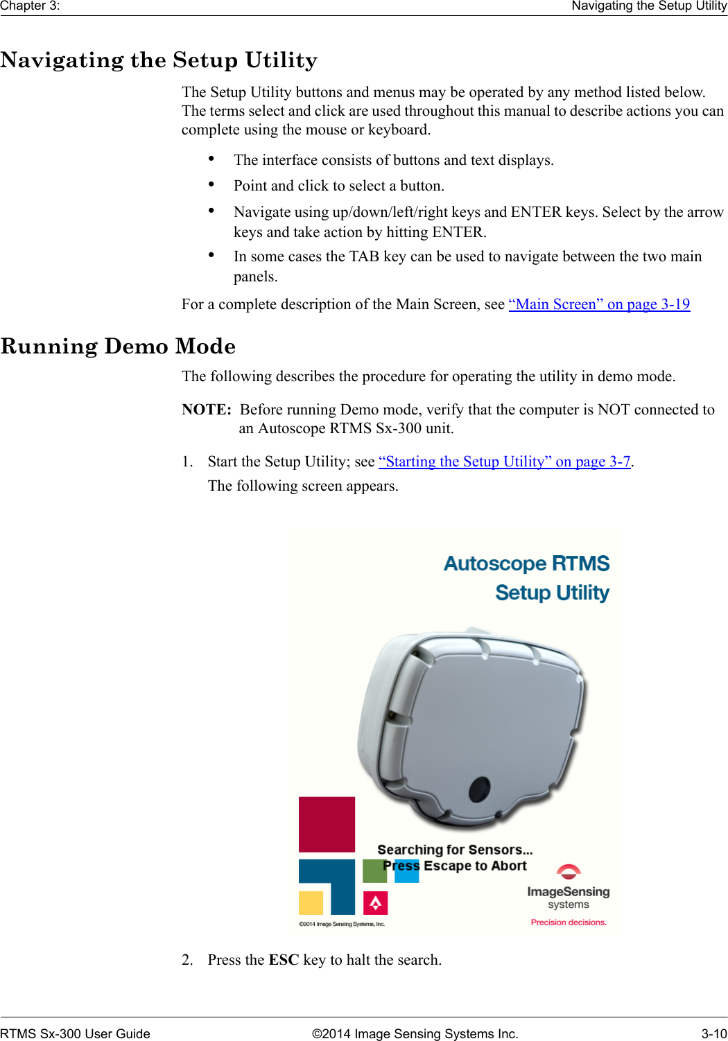 Chapter 3: Navigating the Setup UtilityRTMS Sx-300 User Guide ©2014 Image Sensing Systems Inc. 3-10Navigating the Setup UtilityThe Setup Utility buttons and menus may be operated by any method listed below. The terms select and click are used throughout this manual to describe actions you can complete using the mouse or keyboard.•The interface consists of buttons and text displays.•Point and click to select a button.•Navigate using up/down/left/right keys and ENTER keys. Select by the arrow keys and take action by hitting ENTER.•In some cases the TAB key can be used to navigate between the two main panels. For a complete description of the Main Screen, see “Main Screen” on page 3-19Running Demo ModeThe following describes the procedure for operating the utility in demo mode.NOTE:  Before running Demo mode, verify that the computer is NOT connected to an Autoscope RTMS Sx-300 unit.1. Start the Setup Utility; see “Starting the Setup Utility” on page 3-7.The following screen appears.2. Press the ESC key to halt the search.