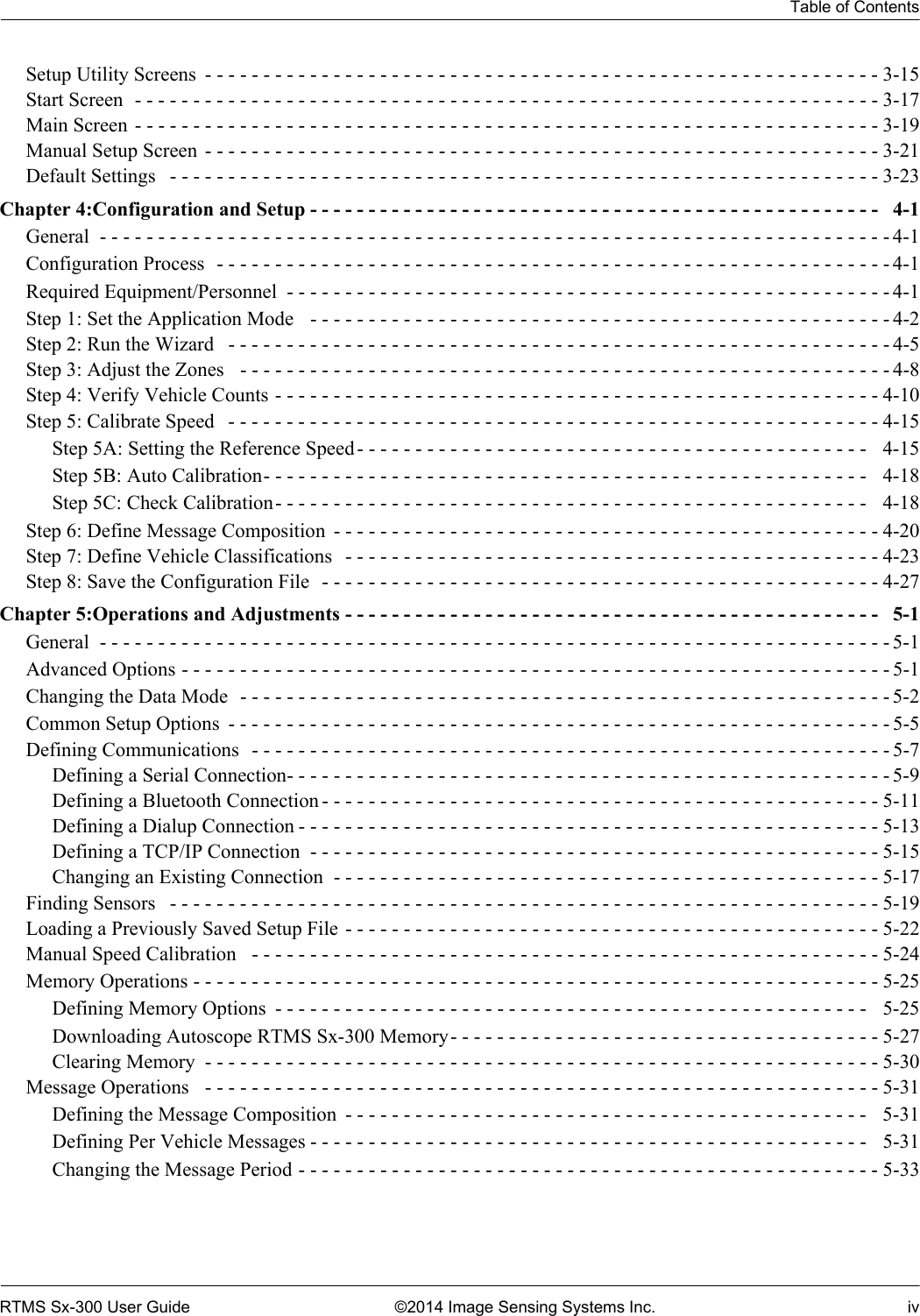 Table of ContentsRTMS Sx-300 User Guide ©2014 Image Sensing Systems Inc. ivSetup Utility Screens  - - - - - - - - - - - - - - - - - - - - - - - - - - - - - - - - - - - - - - - - - - - - - - - - - - - - - - - - - - 3-15Start Screen  - - - - - - - - - - - - - - - - - - - - - - - - - - - - - - - - - - - - - - - - - - - - - - - - - - - - - - - - - - - - - - - - 3-17Main Screen - - - - - - - - - - - - - - - - - - - - - - - - - - - - - - - - - - - - - - - - - - - - - - - - - - - - - - - - - - - - - - - - 3-19Manual Setup Screen  - - - - - - - - - - - - - - - - - - - - - - - - - - - - - - - - - - - - - - - - - - - - - - - - - - - - - - - - - - 3-21Default Settings   - - - - - - - - - - - - - - - - - - - - - - - - - - - - - - - - - - - - - - - - - - - - - - - - - - - - - - - - - - - - - 3-23Chapter 4:Configuration and Setup - - - - - - - - - - - - - - - - - - - - - - - - - - - - - - - - - - - - - - - - - - - - - - - - -   4-1General  - - - - - - - - - - - - - - - - - - - - - - - - - - - - - - - - - - - - - - - - - - - - - - - - - - - - - - - - - - - - - - - - - - - - 4-1Configuration Process  - - - - - - - - - - - - - - - - - - - - - - - - - - - - - - - - - - - - - - - - - - - - - - - - - - - - - - - - - - 4-1Required Equipment/Personnel  - - - - - - - - - - - - - - - - - - - - - - - - - - - - - - - - - - - - - - - - - - - - - - - - - - - - 4-1Step 1: Set the Application Mode   - - - - - - - - - - - - - - - - - - - - - - - - - - - - - - - - - - - - - - - - - - - - - - - - - - 4-2Step 2: Run the Wizard   - - - - - - - - - - - - - - - - - - - - - - - - - - - - - - - - - - - - - - - - - - - - - - - - - - - - - - - - - 4-5Step 3: Adjust the Zones   - - - - - - - - - - - - - - - - - - - - - - - - - - - - - - - - - - - - - - - - - - - - - - - - - - - - - - - - 4-8Step 4: Verify Vehicle Counts - - - - - - - - - - - - - - - - - - - - - - - - - - - - - - - - - - - - - - - - - - - - - - - - - - - - 4-10Step 5: Calibrate Speed   - - - - - - - - - - - - - - - - - - - - - - - - - - - - - - - - - - - - - - - - - - - - - - - - - - - - - - - - 4-15Step 5A: Setting the Reference Speed- - - - - - - - - - - - - - - - - - - - - - - - - - - - - - - - - - - - - - - - - - - -   4-15Step 5B: Auto Calibration- - - - - - - - - - - - - - - - - - - - - - - - - - - - - - - - - - - - - - - - - - - - - - - - - - - -  4-18Step 5C: Check Calibration- - - - - - - - - - - - - - - - - - - - - - - - - - - - - - - - - - - - - - - - - - - - - - - - - - -  4-18Step 6: Define Message Composition  - - - - - - - - - - - - - - - - - - - - - - - - - - - - - - - - - - - - - - - - - - - - - - -4-20Step 7: Define Vehicle Classifications   - - - - - - - - - - - - - - - - - - - - - - - - - - - - - - - - - - - - - - - - - - - - - - 4-23Step 8: Save the Configuration File   - - - - - - - - - - - - - - - - - - - - - - - - - - - - - - - - - - - - - - - - - - - - - - - - 4-27Chapter 5:Operations and Adjustments - - - - - - - - - - - - - - - - - - - - - - - - - - - - - - - - - - - - - - - - - - - - - -  5-1General  - - - - - - - - - - - - - - - - - - - - - - - - - - - - - - - - - - - - - - - - - - - - - - - - - - - - - - - - - - - - - - - - - - - - 5-1Advanced Options - - - - - - - - - - - - - - - - - - - - - - - - - - - - - - - - - - - - - - - - - - - - - - - - - - - - - - - - - - - - - 5-1Changing the Data Mode  - - - - - - - - - - - - - - - - - - - - - - - - - - - - - - - - - - - - - - - - - - - - - - - - - - - - - - - - 5-2Common Setup Options  - - - - - - - - - - - - - - - - - - - - - - - - - - - - - - - - - - - - - - - - - - - - - - - - - - - - - - - - - 5-5Defining Communications   - - - - - - - - - - - - - - - - - - - - - - - - - - - - - - - - - - - - - - - - - - - - - - - - - - - - - - - 5-7Defining a Serial Connection- - - - - - - - - - - - - - - - - - - - - - - - - - - - - - - - - - - - - - - - - - - - - - - - - - - - 5-9Defining a Bluetooth Connection - - - - - - - - - - - - - - - - - - - - - - - - - - - - - - - - - - - - - - - - - - - - - - - - 5-11Defining a Dialup Connection - - - - - - - - - - - - - - - - - - - - - - - - - - - - - - - - - - - - - - - - - - - - - - - - - - 5-13Defining a TCP/IP Connection  - - - - - - - - - - - - - - - - - - - - - - - - - - - - - - - - - - - - - - - - - - - - - - - - - 5-15Changing an Existing Connection  - - - - - - - - - - - - - - - - - - - - - - - - - - - - - - - - - - - - - - - - - - - - - - - 5-17Finding Sensors   - - - - - - - - - - - - - - - - - - - - - - - - - - - - - - - - - - - - - - - - - - - - - - - - - - - - - - - - - - - - - 5-19Loading a Previously Saved Setup File - - - - - - - - - - - - - - - - - - - - - - - - - - - - - - - - - - - - - - - - - - - - - -5-22Manual Speed Calibration   - - - - - - - - - - - - - - - - - - - - - - - - - - - - - - - - - - - - - - - - - - - - - - - - - - - - - - 5-24Memory Operations - - - - - - - - - - - - - - - - - - - - - - - - - - - - - - - - - - - - - - - - - - - - - - - - - - - - - - - - - - - 5-25Defining Memory Options  - - - - - - - - - - - - - - - - - - - - - - - - - - - - - - - - - - - - - - - - - - - - - - - - - - -   5-25Downloading Autoscope RTMS Sx-300 Memory- - - - - - - - - - - - - - - - - - - - - - - - - - - - - - - - - - - - - 5-27Clearing Memory  - - - - - - - - - - - - - - - - - - - - - - - - - - - - - - - - - - - - - - - - - - - - - - - - - - - - - - - - - - 5-30Message Operations   - - - - - - - - - - - - - - - - - - - - - - - - - - - - - - - - - - - - - - - - - - - - - - - - - - - - - - - - - - 5-31Defining the Message Composition  - - - - - - - - - - - - - - - - - - - - - - - - - - - - - - - - - - - - - - - - - - - - -   5-31Defining Per Vehicle Messages - - - - - - - - - - - - - - - - - - - - - - - - - - - - - - - - - - - - - - - - - - - - - - - -   5-31Changing the Message Period - - - - - - - - - - - - - - - - - - - - - - - - - - - - - - - - - - - - - - - - - - - - - - - - - - 5-33