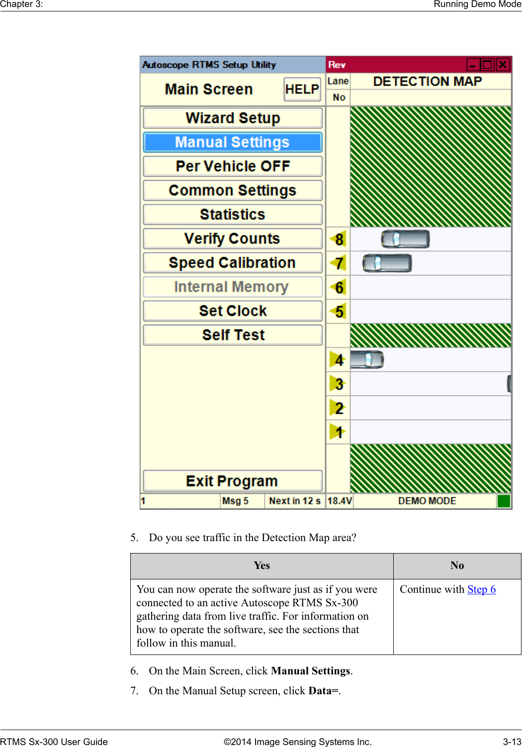 Chapter 3: Running Demo ModeRTMS Sx-300 User Guide ©2014 Image Sensing Systems Inc. 3-135. Do you see traffic in the Detection Map area? 6. On the Main Screen, click Manual Settings.7. On the Manual Setup screen, click Data=.Ye s NoYou can now operate the software just as if you were connected to an active Autoscope RTMS Sx-300 gathering data from live traffic. For information on how to operate the software, see the sections that follow in this manual.Continue with Step 6