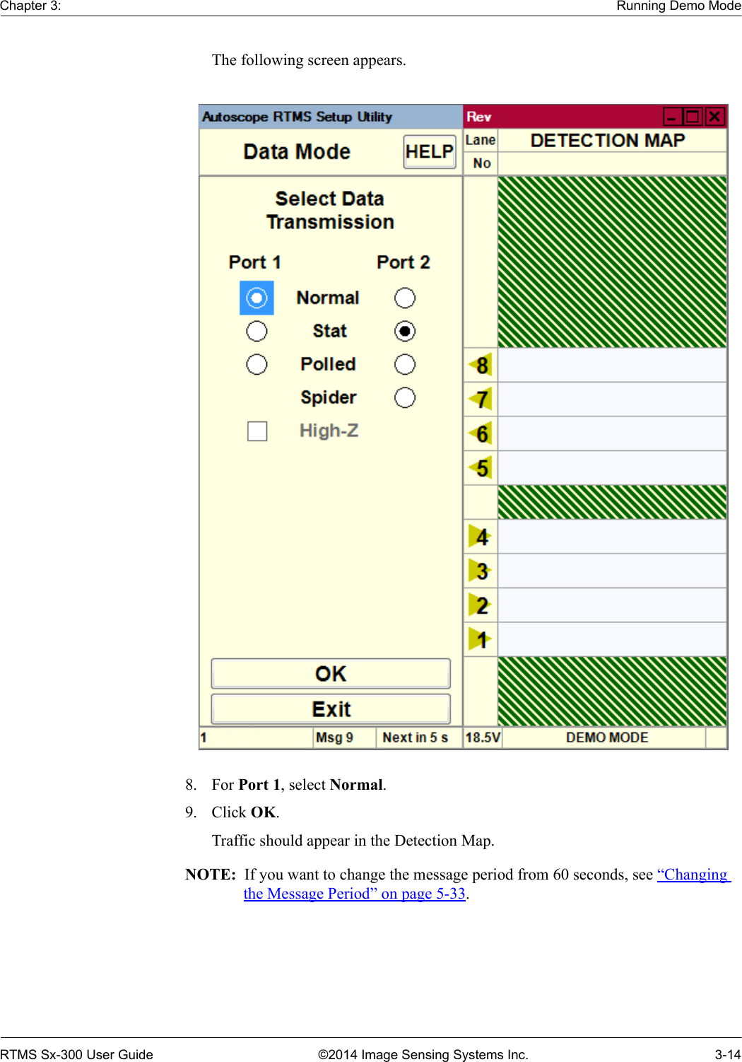 Chapter 3: Running Demo ModeRTMS Sx-300 User Guide ©2014 Image Sensing Systems Inc. 3-14The following screen appears. 8. For Port 1, select Normal.9. Click OK.Traffic should appear in the Detection Map.NOTE:  If you want to change the message period from 60 seconds, see “Changing the Message Period” on page 5-33.