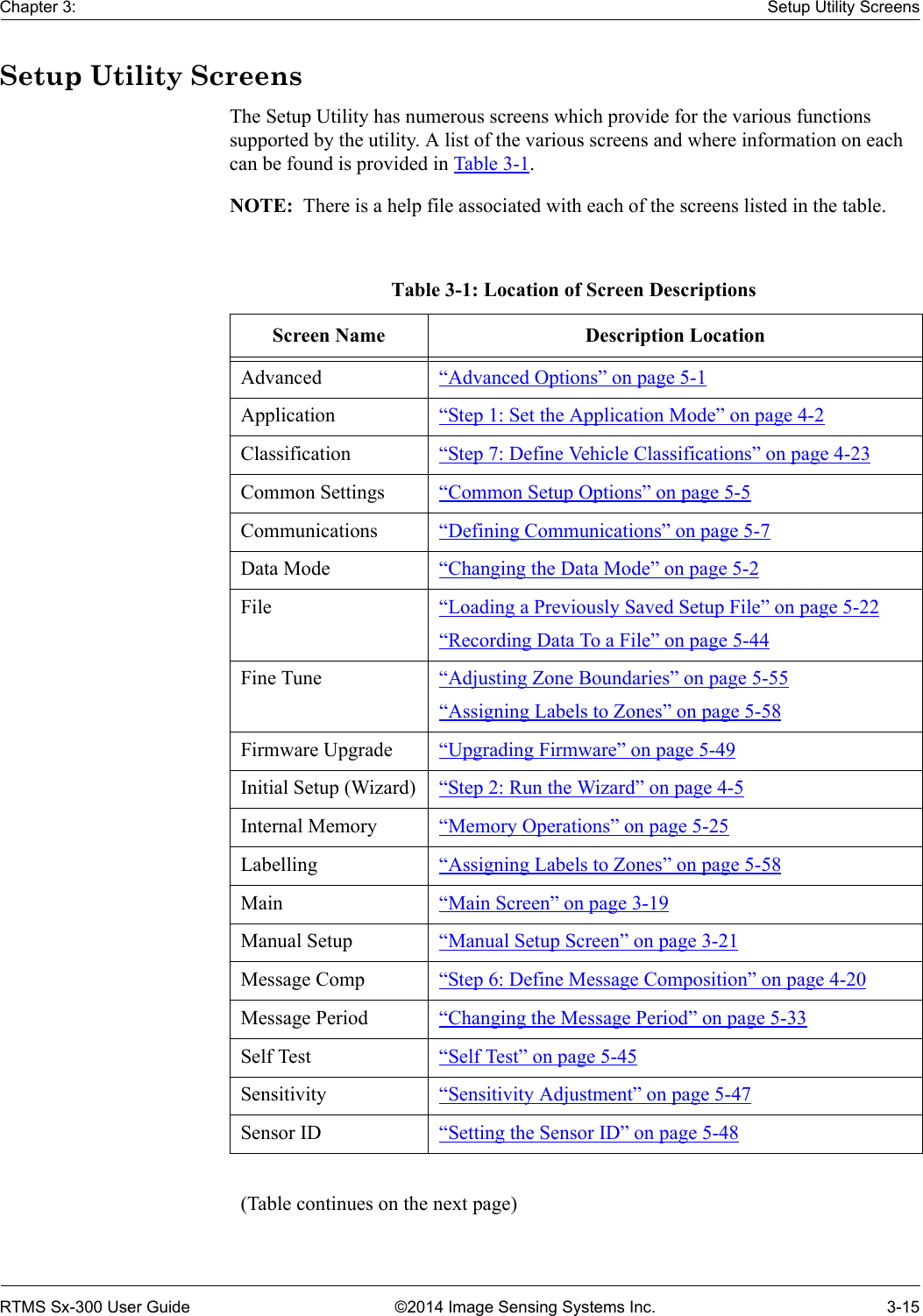 Chapter 3: Setup Utility ScreensRTMS Sx-300 User Guide ©2014 Image Sensing Systems Inc. 3-15Setup Utility ScreensThe Setup Utility has numerous screens which provide for the various functions supported by the utility. A list of the various screens and where information on each can be found is provided in Table 3-1. NOTE:  There is a help file associated with each of the screens listed in the table.Table 3-1: Location of Screen DescriptionsScreen Name Description LocationAdvanced “Advanced Options” on page 5-1Application “Step 1: Set the Application Mode” on page 4-2Classification “Step 7: Define Vehicle Classifications” on page 4-23Common Settings “Common Setup Options” on page 5-5Communications “Defining Communications” on page 5-7Data Mode “Changing the Data Mode” on page 5-2File “Loading a Previously Saved Setup File” on page 5-22“Recording Data To a File” on page 5-44Fine Tune “Adjusting Zone Boundaries” on page 5-55“Assigning Labels to Zones” on page 5-58Firmware Upgrade “Upgrading Firmware” on page 5-49Initial Setup (Wizard) “Step 2: Run the Wizard” on page 4-5Internal Memory “Memory Operations” on page 5-25Labelling “Assigning Labels to Zones” on page 5-58Main “Main Screen” on page 3-19Manual Setup “Manual Setup Screen” on page 3-21Message Comp “Step 6: Define Message Composition” on page 4-20Message Period “Changing the Message Period” on page 5-33Self Test “Self Test” on page 5-45Sensitivity “Sensitivity Adjustment” on page 5-47Sensor ID “Setting the Sensor ID” on page 5-48(Table continues on the next page)