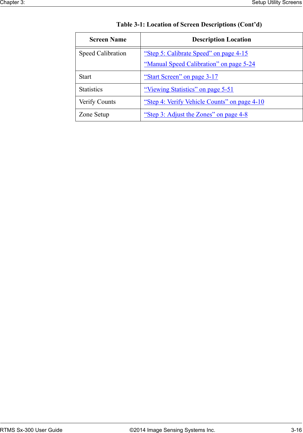 Chapter 3: Setup Utility ScreensRTMS Sx-300 User Guide ©2014 Image Sensing Systems Inc. 3-16Speed Calibration “Step 5: Calibrate Speed” on page 4-15“Manual Speed Calibration” on page 5-24Start “Start Screen” on page 3-17Statistics “Viewing Statistics” on page 5-51Verify Counts “Step 4: Verify Vehicle Counts” on page 4-10Zone Setup “Step 3: Adjust the Zones” on page 4-8Table 3-1: Location of Screen Descriptions (Cont’d)Screen Name Description Location