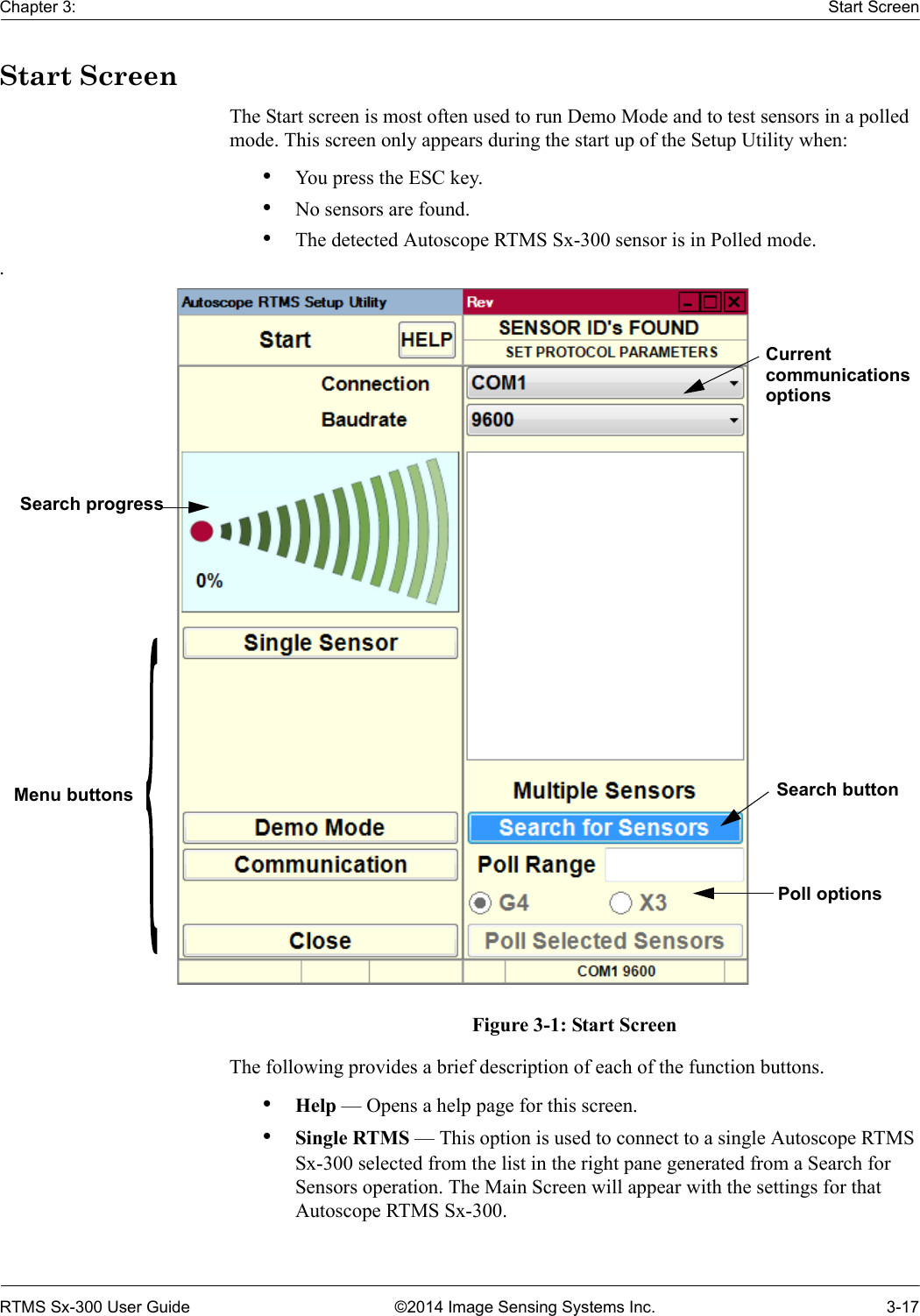 Chapter 3: Start ScreenRTMS Sx-300 User Guide ©2014 Image Sensing Systems Inc. 3-17Start ScreenThe Start screen is most often used to run Demo Mode and to test sensors in a polled mode. This screen only appears during the start up of the Setup Utility when:•You press the ESC key.•No sensors are found.•The detected Autoscope RTMS Sx-300 sensor is in Polled mode..Figure 3-1: Start ScreenThe following provides a brief description of each of the function buttons.•Help — Opens a help page for this screen.•Single RTMS — This option is used to connect to a single Autoscope RTMS Sx-300 selected from the list in the right pane generated from a Search for Sensors operation. The Main Screen will appear with the settings for that Autoscope RTMS Sx-300.Search progressMenu buttonsCurrentcommunicationsoptionsPoll optionsSearch button