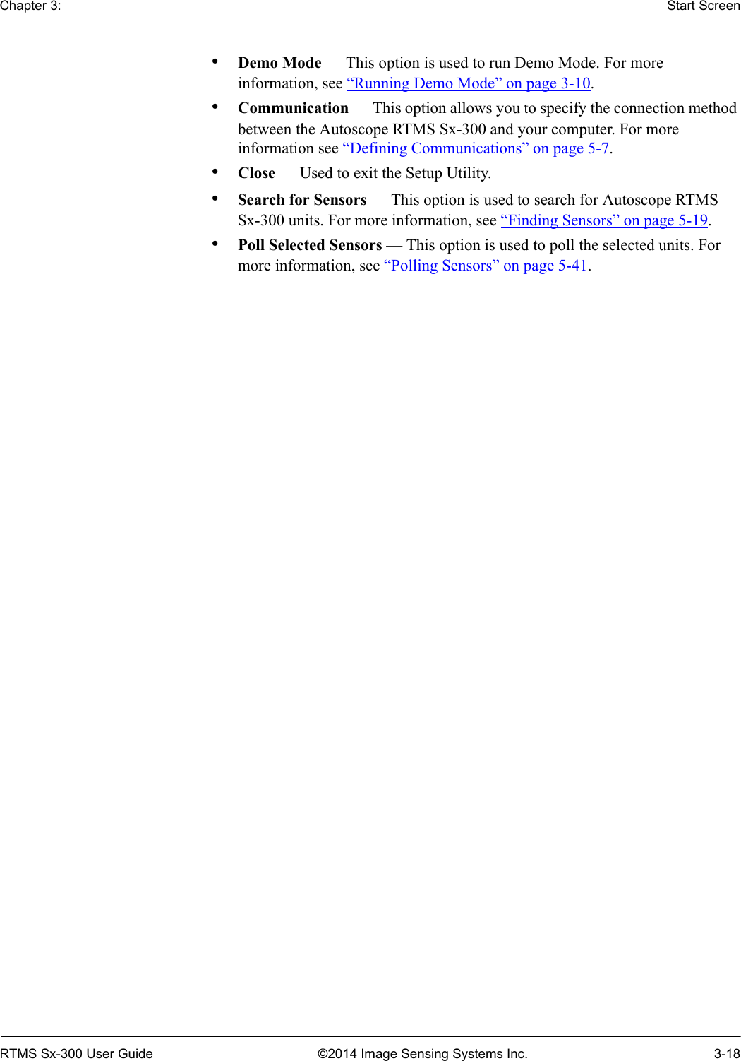 Chapter 3: Start ScreenRTMS Sx-300 User Guide ©2014 Image Sensing Systems Inc. 3-18•Demo Mode — This option is used to run Demo Mode. For more information, see “Running Demo Mode” on page 3-10.•Communication — This option allows you to specify the connection method between the Autoscope RTMS Sx-300 and your computer. For more information see “Defining Communications” on page 5-7.•Close — Used to exit the Setup Utility.•Search for Sensors — This option is used to search for Autoscope RTMS Sx-300 units. For more information, see “Finding Sensors” on page 5-19.•Poll Selected Sensors — This option is used to poll the selected units. For more information, see “Polling Sensors” on page 5-41.