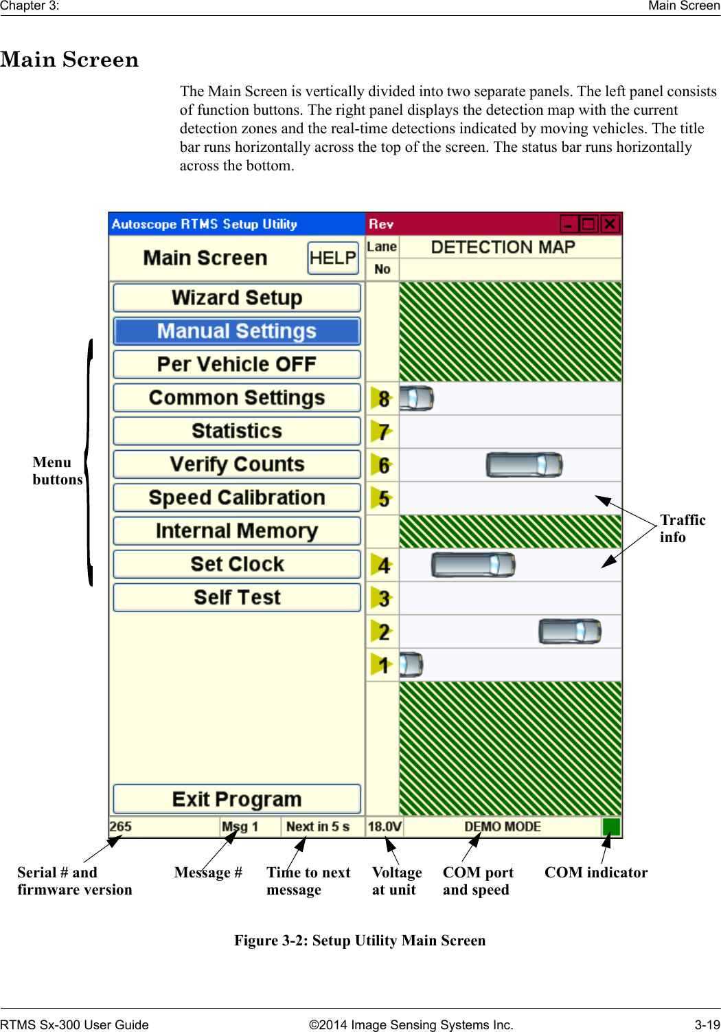 Chapter 3: Main ScreenRTMS Sx-300 User Guide ©2014 Image Sensing Systems Inc. 3-19Main ScreenThe Main Screen is vertically divided into two separate panels. The left panel consists of function buttons. The right panel displays the detection map with the current detection zones and the real-time detections indicated by moving vehicles. The title bar runs horizontally across the top of the screen. The status bar runs horizontally across the bottom.Figure 3-2: Setup Utility Main ScreenMenubuttonsSerial # andfirmware versionMessage # Time to nextmessageTrafficinfoVoltageat unitCOM portand speedCOM indicator