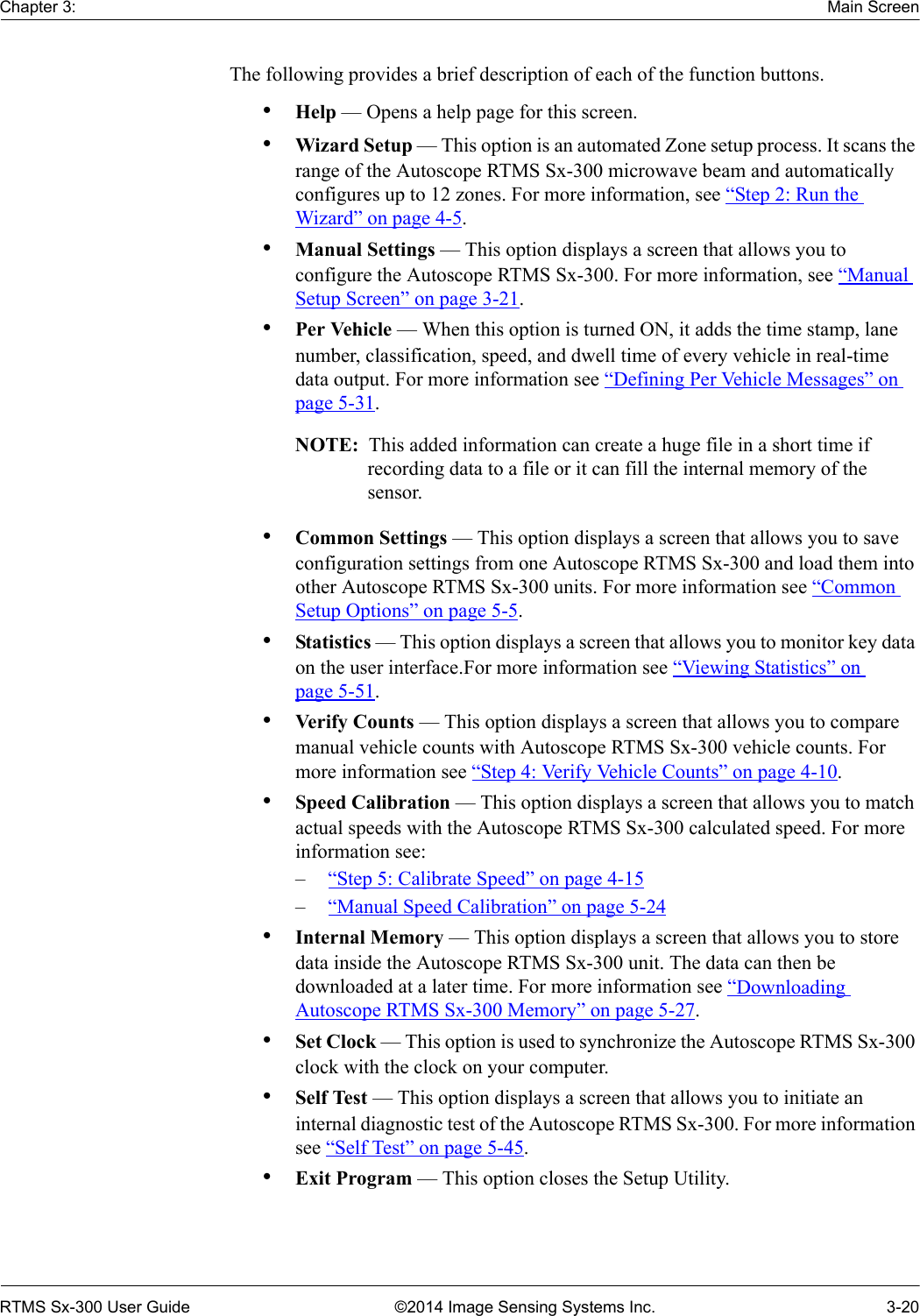 Chapter 3: Main ScreenRTMS Sx-300 User Guide ©2014 Image Sensing Systems Inc. 3-20The following provides a brief description of each of the function buttons.•Help — Opens a help page for this screen.•Wizard Setup — This option is an automated Zone setup process. It scans the range of the Autoscope RTMS Sx-300 microwave beam and automatically configures up to 12 zones. For more information, see “Step 2: Run the Wizard” on page 4-5.•Manual Settings — This option displays a screen that allows you to configure the Autoscope RTMS Sx-300. For more information, see “Manual Setup Screen” on page 3-21.•Per Vehicle — When this option is turned ON, it adds the time stamp, lane number, classification, speed, and dwell time of every vehicle in real-time data output. For more information see “Defining Per Vehicle Messages” on page 5-31.NOTE:  This added information can create a huge file in a short time if recording data to a file or it can fill the internal memory of the sensor.•Common Settings — This option displays a screen that allows you to save configuration settings from one Autoscope RTMS Sx-300 and load them into other Autoscope RTMS Sx-300 units. For more information see “Common Setup Options” on page 5-5.•Statistics — This option displays a screen that allows you to monitor key data on the user interface.For more information see “Viewing Statistics” on page 5-51.•Verify Counts — This option displays a screen that allows you to compare manual vehicle counts with Autoscope RTMS Sx-300 vehicle counts. For more information see “Step 4: Verify Vehicle Counts” on page 4-10.•Speed Calibration — This option displays a screen that allows you to match actual speeds with the Autoscope RTMS Sx-300 calculated speed. For more information see:–“Step 5: Calibrate Speed” on page 4-15–“Manual Speed Calibration” on page 5-24•Internal Memory — This option displays a screen that allows you to store data inside the Autoscope RTMS Sx-300 unit. The data can then be downloaded at a later time. For more information see “Downloading Autoscope RTMS Sx-300 Memory” on page 5-27.•Set Clock — This option is used to synchronize the Autoscope RTMS Sx-300 clock with the clock on your computer.•Self Test — This option displays a screen that allows you to initiate an internal diagnostic test of the Autoscope RTMS Sx-300. For more information see “Self Test” on page 5-45.•Exit Program — This option closes the Setup Utility.