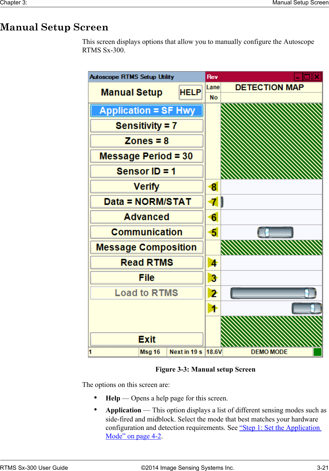 Chapter 3: Manual Setup ScreenRTMS Sx-300 User Guide ©2014 Image Sensing Systems Inc. 3-21Manual Setup ScreenThis screen displays options that allow you to manually configure the Autoscope RTMS Sx-300.Figure 3-3: Manual setup ScreenThe options on this screen are:•Help — Opens a help page for this screen.•Application — This option displays a list of different sensing modes such as side-fired and midblock. Select the mode that best matches your hardware configuration and detection requirements. See “Step 1: Set the Application Mode” on page 4-2.