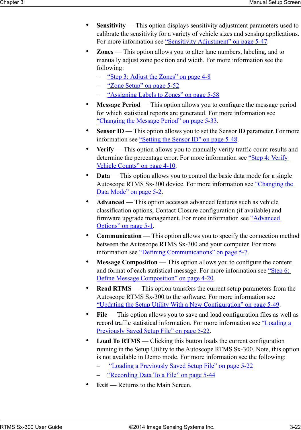 Chapter 3: Manual Setup ScreenRTMS Sx-300 User Guide ©2014 Image Sensing Systems Inc. 3-22•Sensitivity — This option displays sensitivity adjustment parameters used to calibrate the sensitivity for a variety of vehicle sizes and sensing applications. For more information see “Sensitivity Adjustment” on page 5-47.•Zones — This option allows you to alter lane numbers, labeling, and to manually adjust zone position and width. For more information see the following:–“Step 3: Adjust the Zones” on page 4-8–“Zone Setup” on page 5-52–“Assigning Labels to Zones” on page 5-58•Message Period — This option allows you to configure the message period for which statistical reports are generated. For more information see “Changing the Message Period” on page 5-33.•Sensor ID — This option allows you to set the Sensor ID parameter. For more information see “Setting the Sensor ID” on page 5-48.•Ver ify — This option allows you to manually verify traffic count results and determine the percentage error. For more information see “Step 4: Veri fy  Vehicle Counts” on page 4-10.•Data — This option allows you to control the basic data mode for a single Autoscope RTMS Sx-300 device. For more information see “Changing the Data Mode” on page 5-2.•Advanced — This option accesses advanced features such as vehicle classification options, Contact Closure configuration (if available) and firmware upgrade management. For more information see “Advanced Options” on page 5-1.•Communication — This option allows you to specify the connection method between the Autoscope RTMS Sx-300 and your computer. For more information see “Defining Communications” on page 5-7.•Message Composition — This option allows you to configure the content and format of each statistical message. For more information see “Step 6: Define Message Composition” on page 4-20.•Read RTMS — This option transfers the current setup parameters from the Autoscope RTMS Sx-300 to the software. For more information see “Updating the Setup Utility With a New Configuration” on page 5-49.•File — This option allows you to save and load configuration files as well as record traffic statistical information. For more information see “Loading a Previously Saved Setup File” on page 5-22.•Load To RTMS — Clicking this button loads the current configuration running in the Setup Utility to the Autoscope RTMS Sx-300. Note, this option is not available in Demo mode. For more information see the following:– “Loading a Previously Saved Setup File” on page 5-22–“Recording Data To a File” on page 5-44•Exit — Returns to the Main Screen.